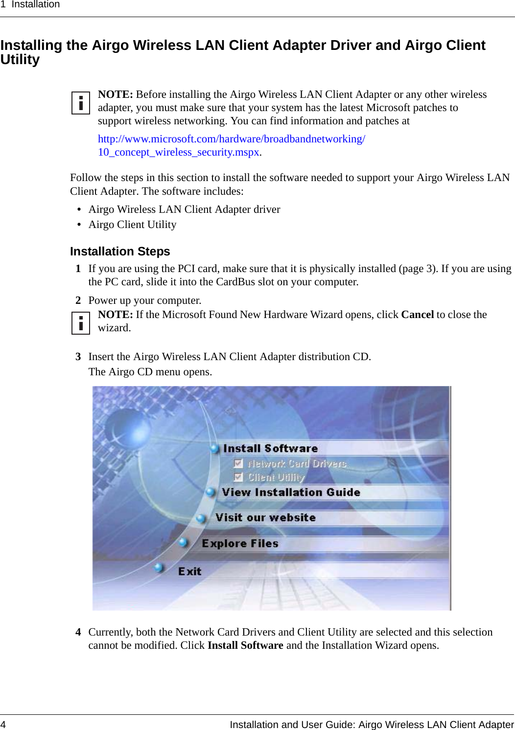 1 Installation4 Installation and User Guide: Airgo Wireless LAN Client AdapterInstalling the Airgo Wireless LAN Client Adapter Driver and Airgo Client UtilityFollow the steps in this section to install the software needed to support your Airgo Wireless LAN Client Adapter. The software includes:•Airgo Wireless LAN Client Adapter driver•Airgo Client UtilityInstallation Steps1If you are using the PCI card, make sure that it is physically installed (page 3). If you are using the PC card, slide it into the CardBus slot on your computer.2Power up your computer.3Insert the Airgo Wireless LAN Client Adapter distribution CD.The Airgo CD menu opens.4Currently, both the Network Card Drivers and Client Utility are selected and this selection cannot be modified. Click Install Software and the Installation Wizard opens. NOTE: Before installing the Airgo Wireless LAN Client Adapter or any other wireless adapter, you must make sure that your system has the latest Microsoft patches to support wireless networking. You can find information and patches at http://www.microsoft.com/hardware/broadbandnetworking/10_concept_wireless_security.mspx.NOTE: If the Microsoft Found New Hardware Wizard opens, click Cancel to close the wizard. 