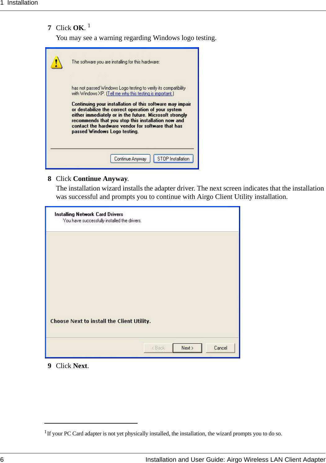 1 Installation6 Installation and User Guide: Airgo Wireless LAN Client Adapter7Click OK. 1You may see a warning regarding Windows logo testing. 8Click Continue Anyway.The installation wizard installs the adapter driver. The next screen indicates that the installation was successful and prompts you to continue with Airgo Client Utility installation. 9Click Next.1If your PC Card adapter is not yet physically installed, the installation, the wizard prompts you to do so.