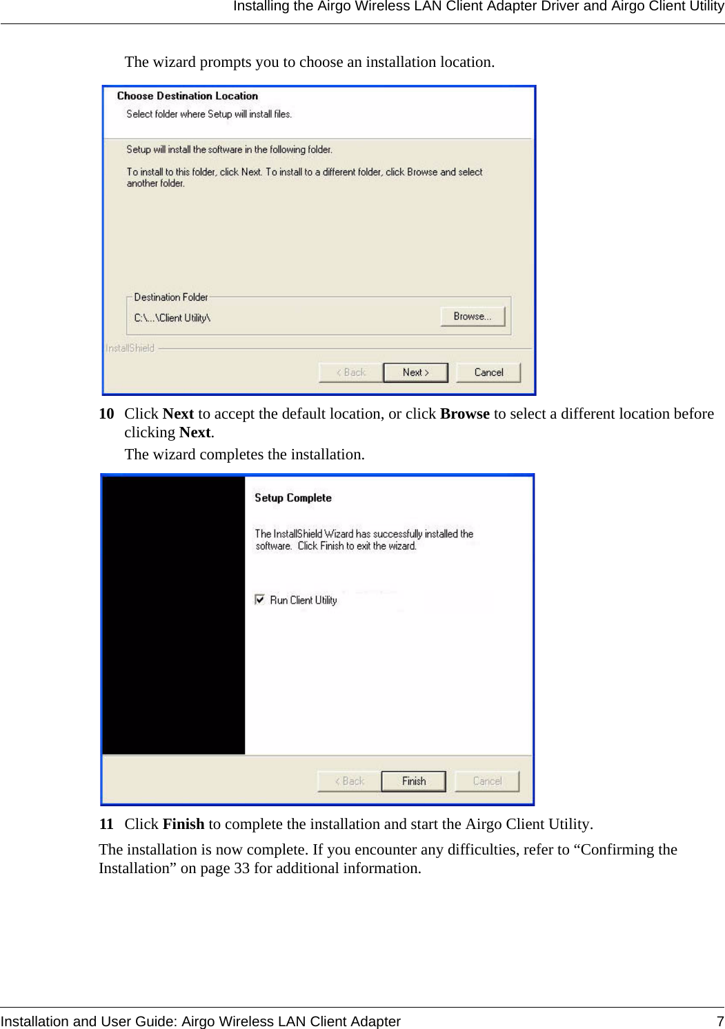 Installing the Airgo Wireless LAN Client Adapter Driver and Airgo Client UtilityInstallation and User Guide: Airgo Wireless LAN Client Adapter 7The wizard prompts you to choose an installation location.10 Click Next to accept the default location, or click Browse to select a different location before clicking Next.The wizard completes the installation.11 Click Finish to complete the installation and start the Airgo Client Utility.The installation is now complete. If you encounter any difficulties, refer to “Confirming the Installation” on page 33 for additional information.