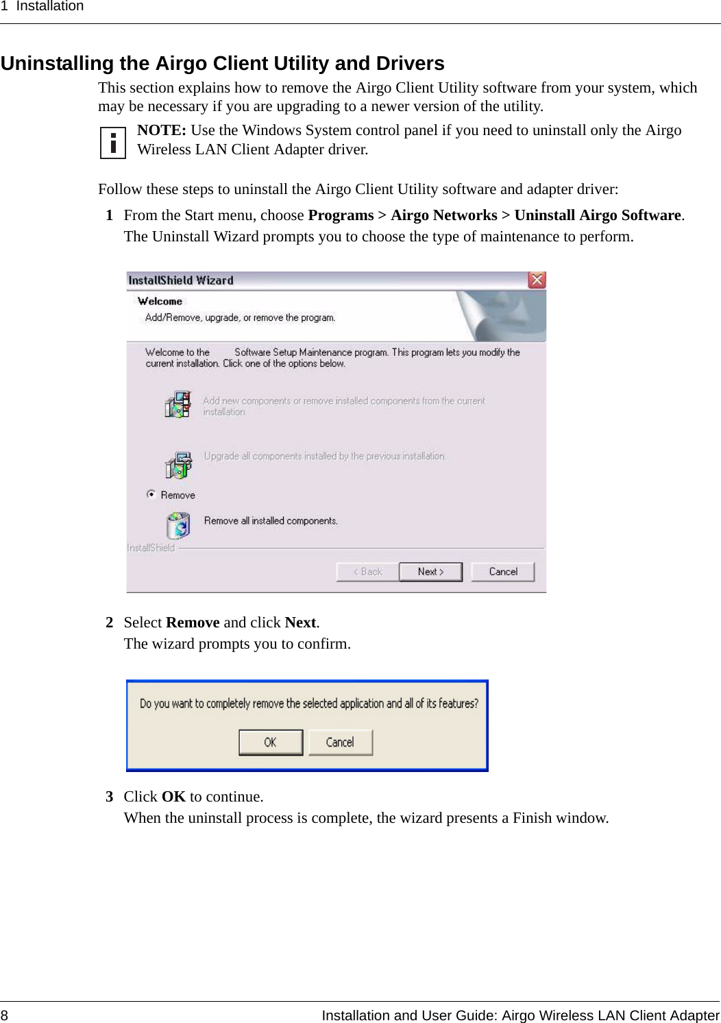 1 Installation8 Installation and User Guide: Airgo Wireless LAN Client AdapterUninstalling the Airgo Client Utility and DriversThis section explains how to remove the Airgo Client Utility software from your system, which may be necessary if you are upgrading to a newer version of the utility. Follow these steps to uninstall the Airgo Client Utility software and adapter driver:1From the Start menu, choose Programs &gt; Airgo Networks &gt; Uninstall Airgo Software.The Uninstall Wizard prompts you to choose the type of maintenance to perform.2Select Remove and click Next.The wizard prompts you to confirm.3Click OK to continue.When the uninstall process is complete, the wizard presents a Finish window. NOTE: Use the Windows System control panel if you need to uninstall only the Airgo Wireless LAN Client Adapter driver.