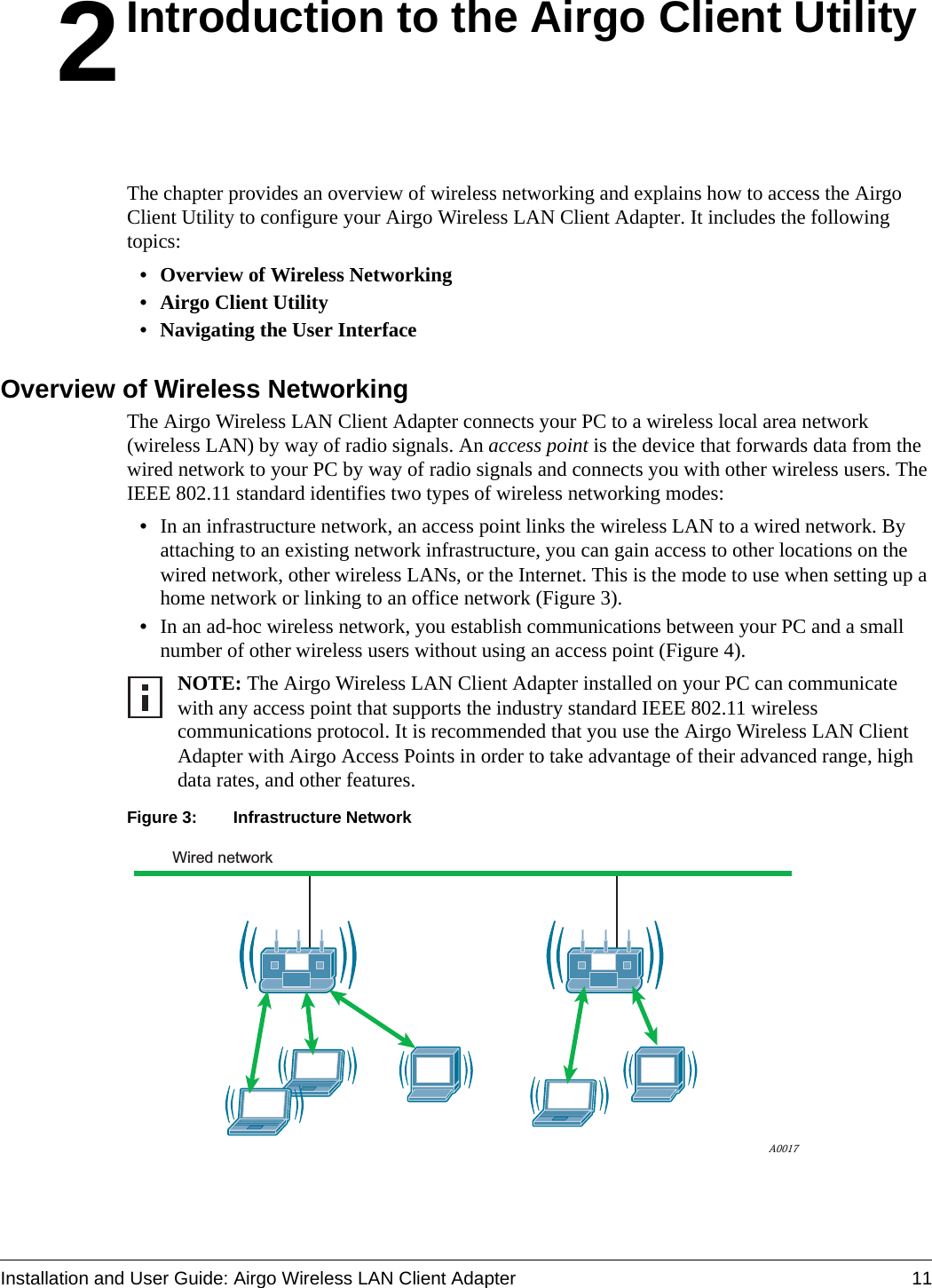 Installation and User Guide: Airgo Wireless LAN Client Adapter 112Introduction to the Airgo Client UtilityThe chapter provides an overview of wireless networking and explains how to access the Airgo Client Utility to configure your Airgo Wireless LAN Client Adapter. It includes the following topics:• Overview of Wireless Networking• Airgo Client Utility• Navigating the User InterfaceOverview of Wireless NetworkingThe Airgo Wireless LAN Client Adapter connects your PC to a wireless local area network (wireless LAN) by way of radio signals. An access point is the device that forwards data from the wired network to your PC by way of radio signals and connects you with other wireless users. The IEEE 802.11 standard identifies two types of wireless networking modes:•In an infrastructure network, an access point links the wireless LAN to a wired network. By attaching to an existing network infrastructure, you can gain access to other locations on the wired network, other wireless LANs, or the Internet. This is the mode to use when setting up a home network or linking to an office network (Figure 3).•In an ad-hoc wireless network, you establish communications between your PC and a small number of other wireless users without using an access point (Figure 4). Figure 3: Infrastructure NetworkNOTE: The Airgo Wireless LAN Client Adapter installed on your PC can communicate with any access point that supports the industry standard IEEE 802.11 wireless communications protocol. It is recommended that you use the Airgo Wireless LAN Client Adapter with Airgo Access Points in order to take advantage of their advanced range, high data rates, and other features.Wired networkA0017