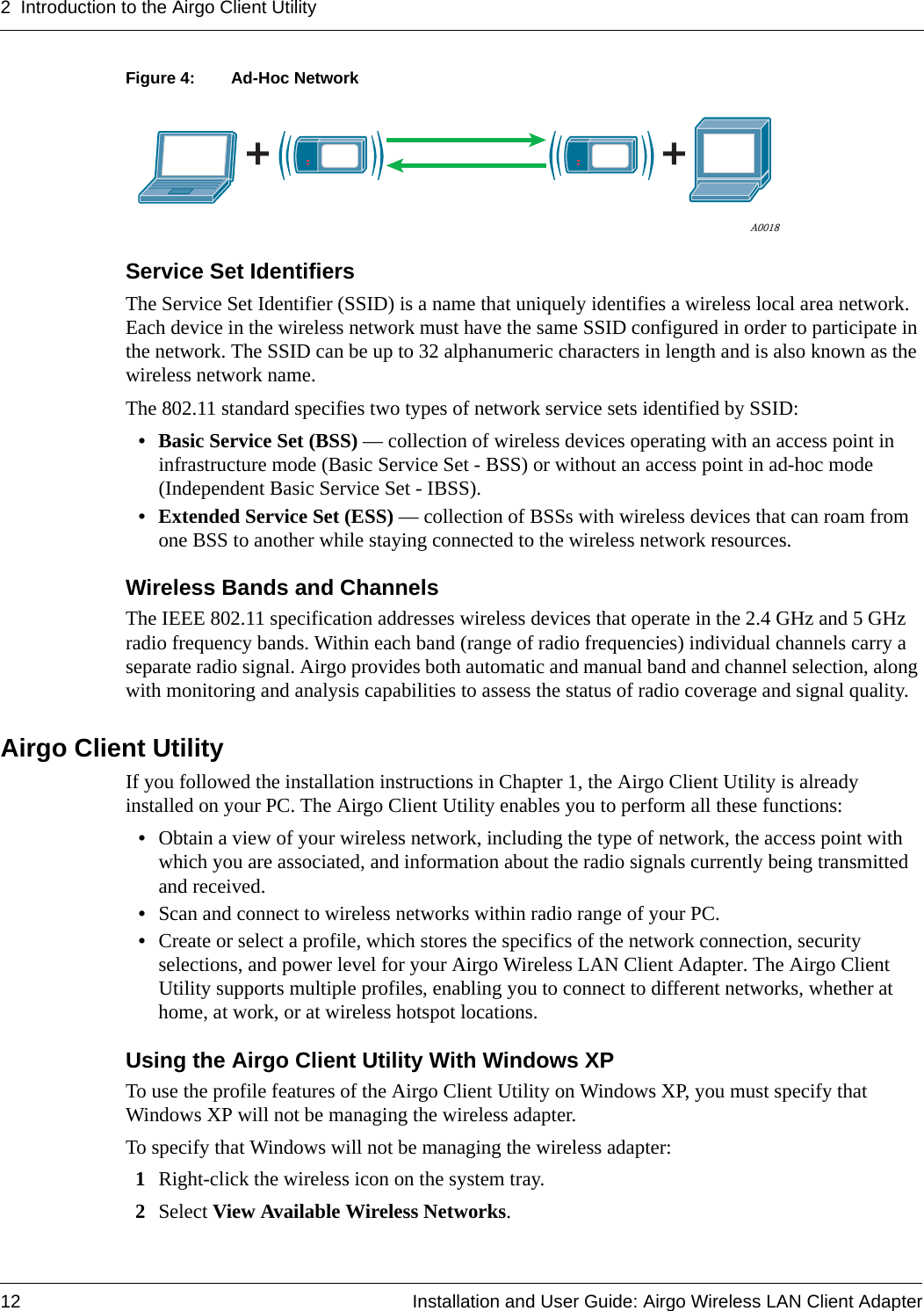 2 Introduction to the Airgo Client Utility12 Installation and User Guide: Airgo Wireless LAN Client AdapterFigure 4: Ad-Hoc NetworkService Set IdentifiersThe Service Set Identifier (SSID) is a name that uniquely identifies a wireless local area network. Each device in the wireless network must have the same SSID configured in order to participate in the network. The SSID can be up to 32 alphanumeric characters in length and is also known as the wireless network name. The 802.11 standard specifies two types of network service sets identified by SSID:• Basic Service Set (BSS) — collection of wireless devices operating with an access point in infrastructure mode (Basic Service Set - BSS) or without an access point in ad-hoc mode (Independent Basic Service Set - IBSS).• Extended Service Set (ESS) — collection of BSSs with wireless devices that can roam from one BSS to another while staying connected to the wireless network resources.Wireless Bands and ChannelsThe IEEE 802.11 specification addresses wireless devices that operate in the 2.4 GHz and 5 GHz radio frequency bands. Within each band (range of radio frequencies) individual channels carry a separate radio signal. Airgo provides both automatic and manual band and channel selection, along with monitoring and analysis capabilities to assess the status of radio coverage and signal quality.Airgo Client UtilityIf you followed the installation instructions in Chapter 1, the Airgo Client Utility is already installed on your PC. The Airgo Client Utility enables you to perform all these functions:•Obtain a view of your wireless network, including the type of network, the access point with which you are associated, and information about the radio signals currently being transmitted and received.•Scan and connect to wireless networks within radio range of your PC.•Create or select a profile, which stores the specifics of the network connection, security selections, and power level for your Airgo Wireless LAN Client Adapter. The Airgo Client Utility supports multiple profiles, enabling you to connect to different networks, whether at home, at work, or at wireless hotspot locations.Using the Airgo Client Utility With Windows XPTo use the profile features of the Airgo Client Utility on Windows XP, you must specify that Windows XP will not be managing the wireless adapter.To specify that Windows will not be managing the wireless adapter:1Right-click the wireless icon on the system tray. 2Select View Available Wireless Networks.A0018