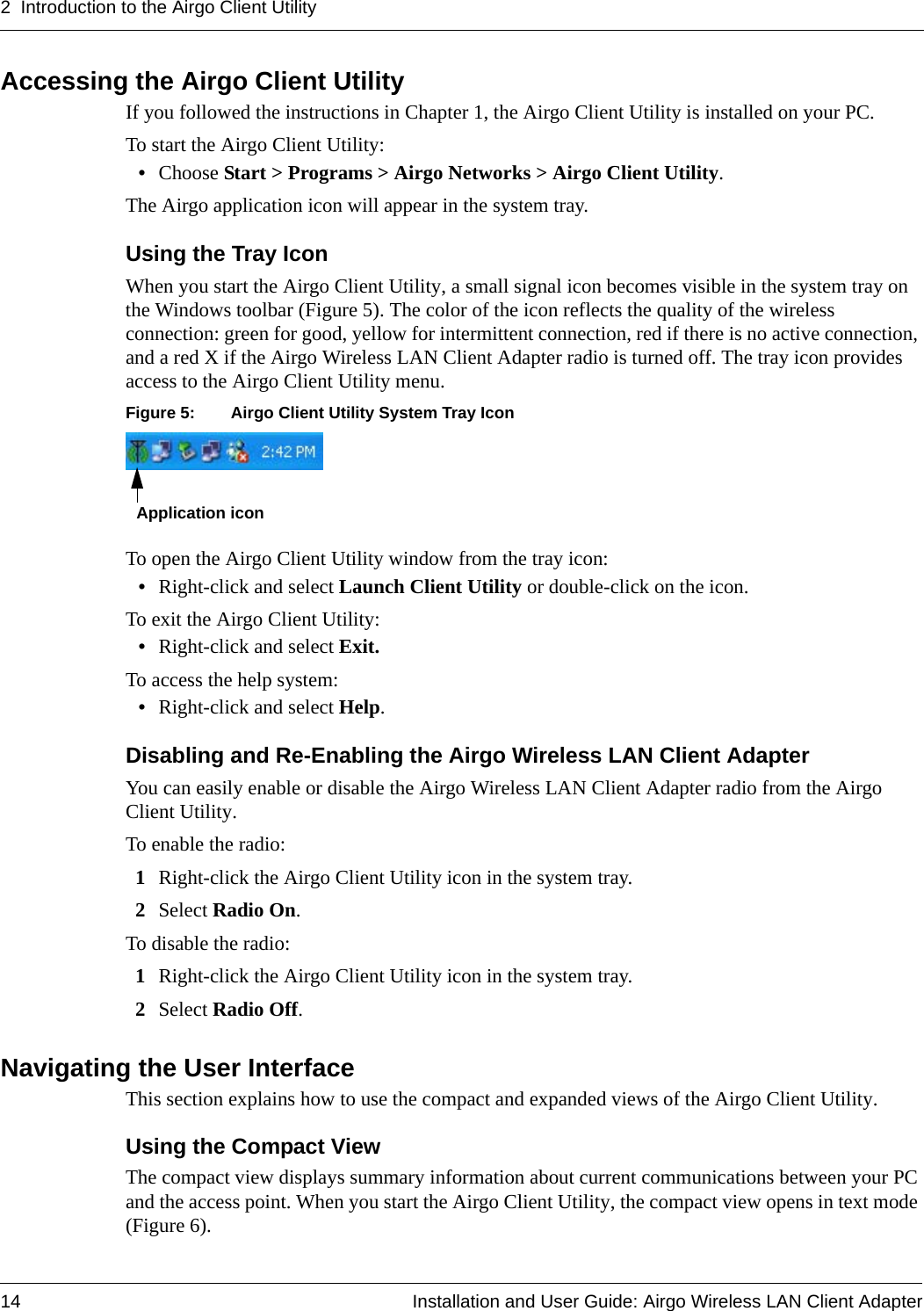 2 Introduction to the Airgo Client Utility14 Installation and User Guide: Airgo Wireless LAN Client AdapterAccessing the Airgo Client UtilityIf you followed the instructions in Chapter 1, the Airgo Client Utility is installed on your PC. To start the Airgo Client Utility:•Choose Start &gt; Programs &gt; Airgo Networks &gt; Airgo Client Utility.The Airgo application icon will appear in the system tray.Using the Tray IconWhen you start the Airgo Client Utility, a small signal icon becomes visible in the system tray on the Windows toolbar (Figure 5). The color of the icon reflects the quality of the wireless connection: green for good, yellow for intermittent connection, red if there is no active connection, and a red X if the Airgo Wireless LAN Client Adapter radio is turned off. The tray icon provides access to the Airgo Client Utility menu. Figure 5: Airgo Client Utility System Tray IconTo open the Airgo Client Utility window from the tray icon:•Right-click and select Launch Client Utility or double-click on the icon.To exit the Airgo Client Utility:•Right-click and select Exit.To access the help system:•Right-click and select Help.Disabling and Re-Enabling the Airgo Wireless LAN Client AdapterYou can easily enable or disable the Airgo Wireless LAN Client Adapter radio from the Airgo Client Utility. To enable the radio:1Right-click the Airgo Client Utility icon in the system tray.2Select Radio On.To disable the radio:1Right-click the Airgo Client Utility icon in the system tray.2Select Radio Off.Navigating the User InterfaceThis section explains how to use the compact and expanded views of the Airgo Client Utility.Using the Compact ViewThe compact view displays summary information about current communications between your PC and the access point. When you start the Airgo Client Utility, the compact view opens in text mode (Figure 6). Application icon