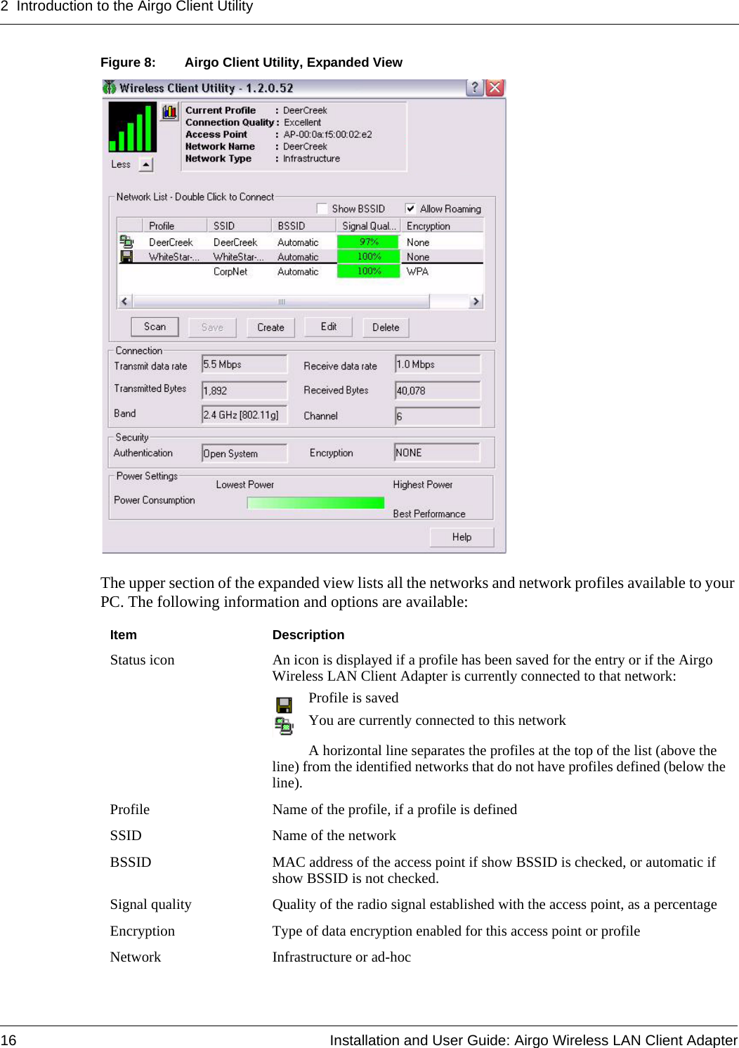 2 Introduction to the Airgo Client Utility16 Installation and User Guide: Airgo Wireless LAN Client AdapterFigure 8: Airgo Client Utility, Expanded ViewThe upper section of the expanded view lists all the networks and network profiles available to your PC. The following information and options are available:Item DescriptionStatus icon An icon is displayed if a profile has been saved for the entry or if the Airgo Wireless LAN Client Adapter is currently connected to that network:Profile is savedYou are currently connected to this networkA horizontal line separates the profiles at the top of the list (above the line) from the identified networks that do not have profiles defined (below the line). Profile Name of the profile, if a profile is definedSSID Name of the networkBSSID MAC address of the access point if show BSSID is checked, or automatic if show BSSID is not checked.Signal quality Quality of the radio signal established with the access point, as a percentageEncryption Type of data encryption enabled for this access point or profileNetwork Infrastructure or ad-hoc