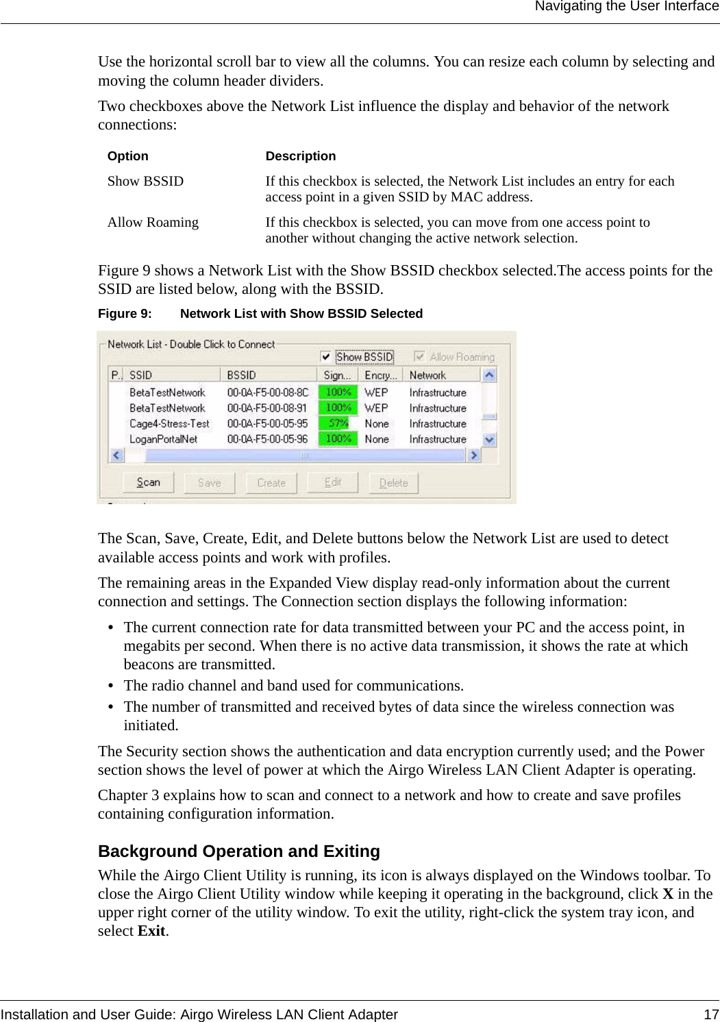 Navigating the User InterfaceInstallation and User Guide: Airgo Wireless LAN Client Adapter 17Use the horizontal scroll bar to view all the columns. You can resize each column by selecting and moving the column header dividers. Two checkboxes above the Network List influence the display and behavior of the network connections:Figure 9 shows a Network List with the Show BSSID checkbox selected.The access points for the SSID are listed below, along with the BSSID.Figure 9: Network List with Show BSSID SelectedThe Scan, Save, Create, Edit, and Delete buttons below the Network List are used to detect available access points and work with profiles.The remaining areas in the Expanded View display read-only information about the current connection and settings. The Connection section displays the following information:•The current connection rate for data transmitted between your PC and the access point, in megabits per second. When there is no active data transmission, it shows the rate at which beacons are transmitted.•The radio channel and band used for communications.•The number of transmitted and received bytes of data since the wireless connection was initiated.The Security section shows the authentication and data encryption currently used; and the Power section shows the level of power at which the Airgo Wireless LAN Client Adapter is operating.Chapter 3 explains how to scan and connect to a network and how to create and save profiles containing configuration information.Background Operation and ExitingWhile the Airgo Client Utility is running, its icon is always displayed on the Windows toolbar. To close the Airgo Client Utility window while keeping it operating in the background, click X in the upper right corner of the utility window. To exit the utility, right-click the system tray icon, and select Exit.Option DescriptionShow BSSID  If this checkbox is selected, the Network List includes an entry for each access point in a given SSID by MAC address.Allow Roaming  If this checkbox is selected, you can move from one access point to another without changing the active network selection.