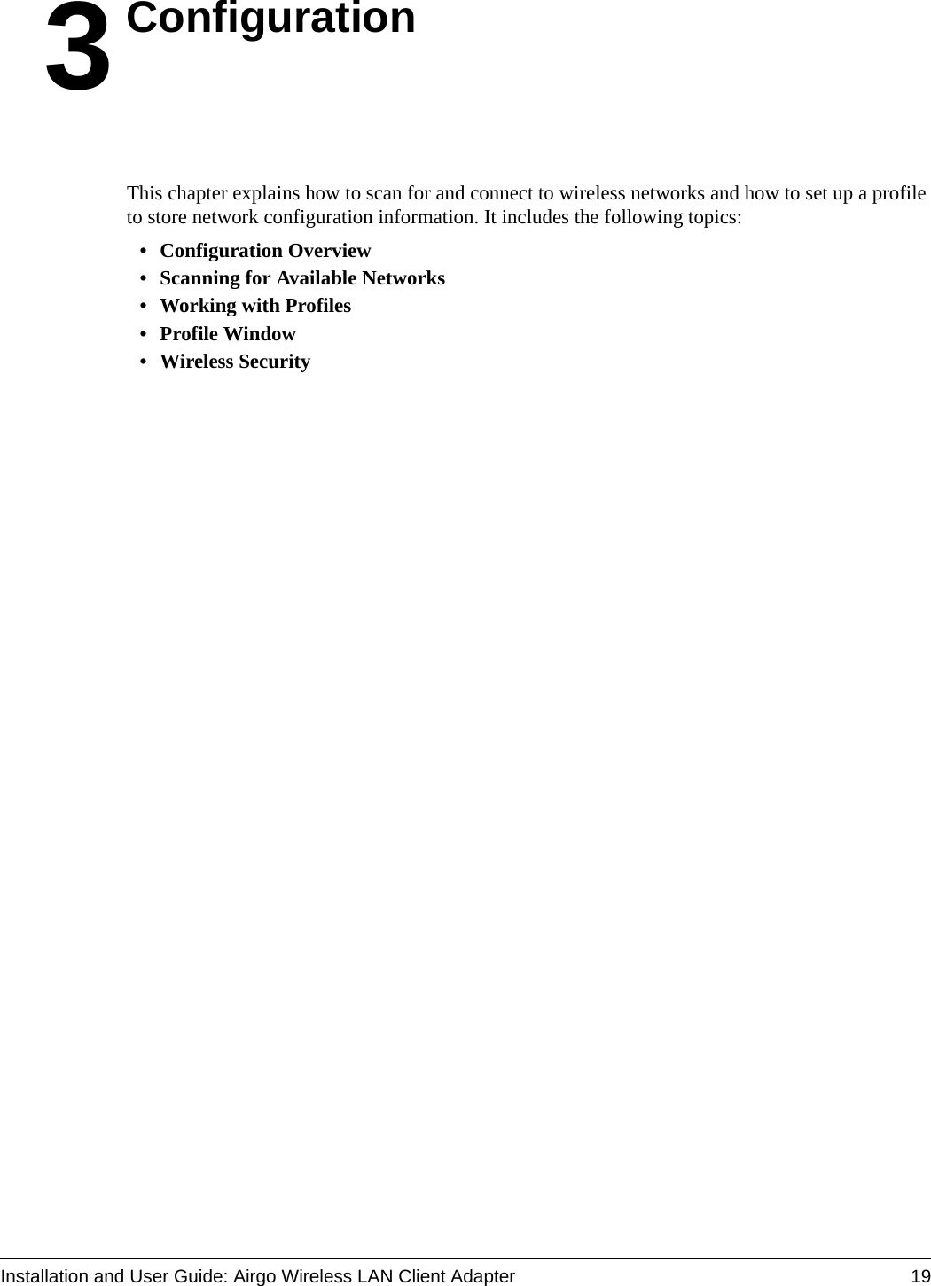 Installation and User Guide: Airgo Wireless LAN Client Adapter 193ConfigurationThis chapter explains how to scan for and connect to wireless networks and how to set up a profile to store network configuration information. It includes the following topics:• Configuration Overview• Scanning for Available Networks• Working with Profiles• Profile Window• Wireless Security