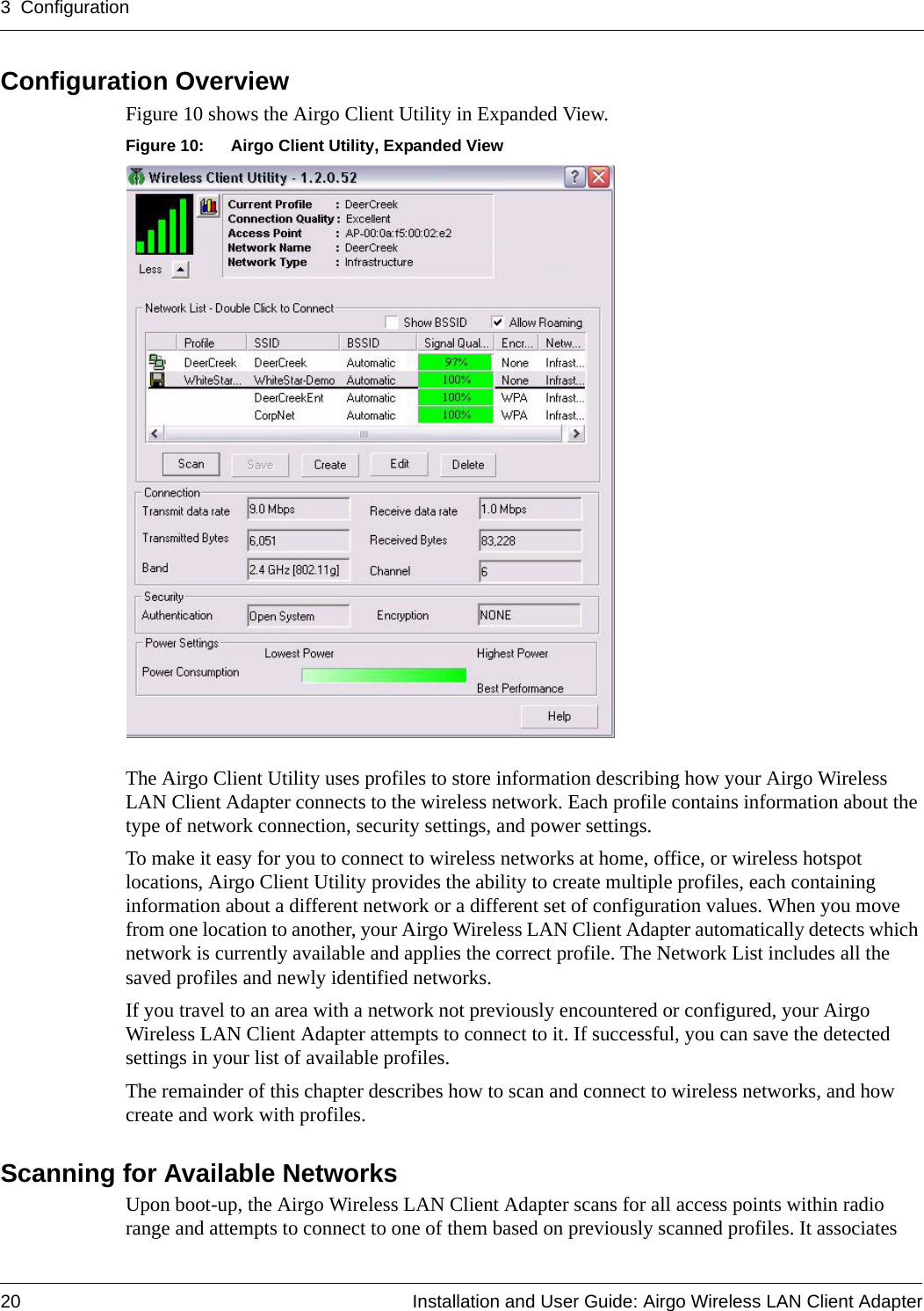 3 Configuration20 Installation and User Guide: Airgo Wireless LAN Client AdapterConfiguration OverviewFigure 10 shows the Airgo Client Utility in Expanded View. Figure 10: Airgo Client Utility, Expanded ViewThe Airgo Client Utility uses profiles to store information describing how your Airgo Wireless LAN Client Adapter connects to the wireless network. Each profile contains information about the type of network connection, security settings, and power settings.To make it easy for you to connect to wireless networks at home, office, or wireless hotspot locations, Airgo Client Utility provides the ability to create multiple profiles, each containing information about a different network or a different set of configuration values. When you move from one location to another, your Airgo Wireless LAN Client Adapter automatically detects which network is currently available and applies the correct profile. The Network List includes all the saved profiles and newly identified networks.If you travel to an area with a network not previously encountered or configured, your Airgo Wireless LAN Client Adapter attempts to connect to it. If successful, you can save the detected settings in your list of available profiles.The remainder of this chapter describes how to scan and connect to wireless networks, and how create and work with profiles.Scanning for Available NetworksUpon boot-up, the Airgo Wireless LAN Client Adapter scans for all access points within radio range and attempts to connect to one of them based on previously scanned profiles. It associates 