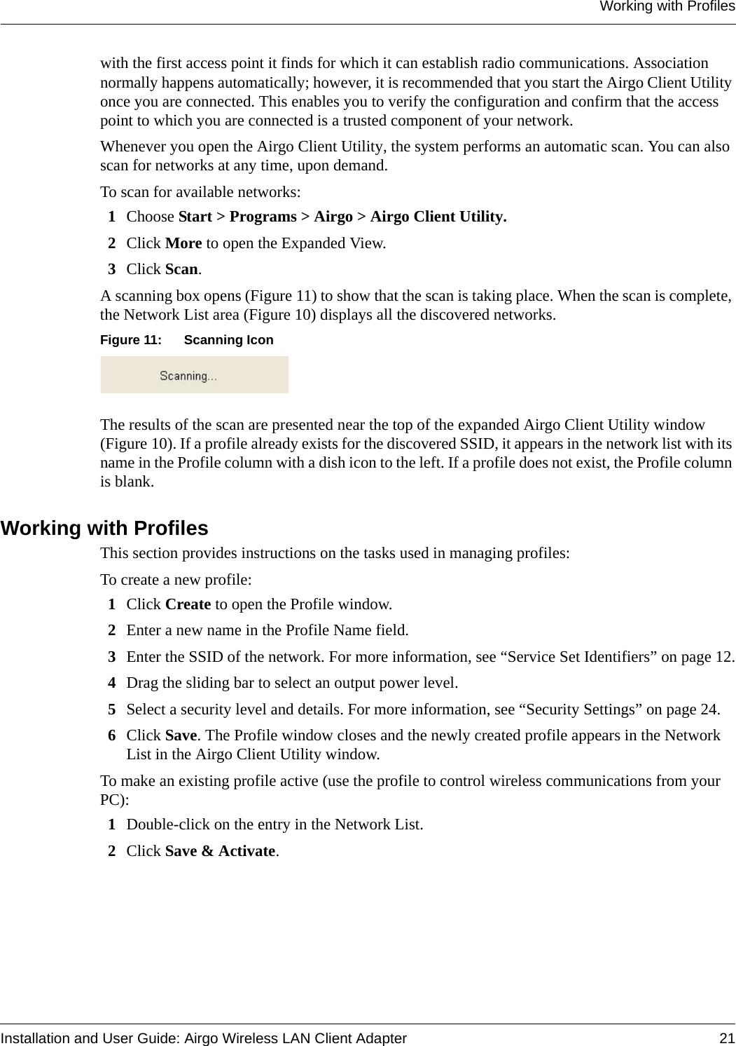 Working with ProfilesInstallation and User Guide: Airgo Wireless LAN Client Adapter 21with the first access point it finds for which it can establish radio communications. Association normally happens automatically; however, it is recommended that you start the Airgo Client Utility once you are connected. This enables you to verify the configuration and confirm that the access point to which you are connected is a trusted component of your network.Whenever you open the Airgo Client Utility, the system performs an automatic scan. You can also scan for networks at any time, upon demand.To scan for available networks:1Choose Start &gt; Programs &gt; Airgo &gt; Airgo Client Utility.2Click More to open the Expanded View.3Click Scan. A scanning box opens (Figure 11) to show that the scan is taking place. When the scan is complete, the Network List area (Figure 10) displays all the discovered networks.Figure 11: Scanning IconThe results of the scan are presented near the top of the expanded Airgo Client Utility window (Figure 10). If a profile already exists for the discovered SSID, it appears in the network list with its name in the Profile column with a dish icon to the left. If a profile does not exist, the Profile column is blank.Working with ProfilesThis section provides instructions on the tasks used in managing profiles:To create a new profile:1Click Create to open the Profile window. 2Enter a new name in the Profile Name field.3Enter the SSID of the network. For more information, see “Service Set Identifiers” on page 12.4Drag the sliding bar to select an output power level.5Select a security level and details. For more information, see “Security Settings” on page 24.6Click Save. The Profile window closes and the newly created profile appears in the Network List in the Airgo Client Utility window.To make an existing profile active (use the profile to control wireless communications from your PC):1Double-click on the entry in the Network List.2Click Save &amp; Activate. 