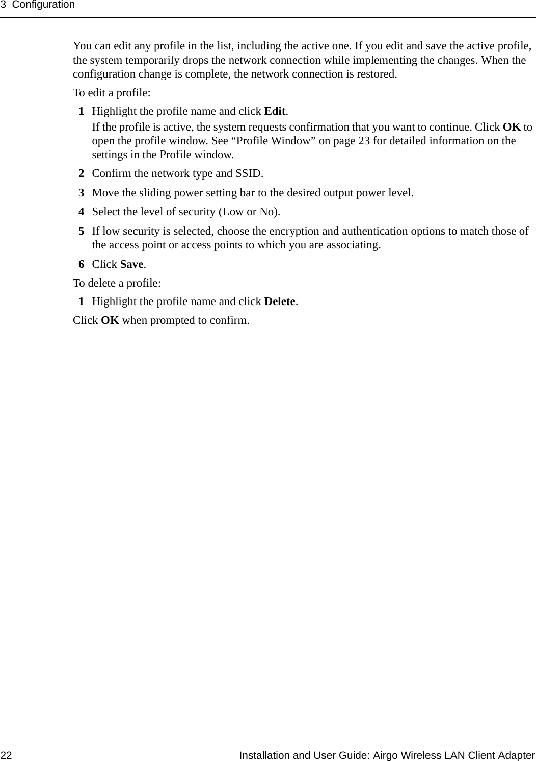 3 Configuration22 Installation and User Guide: Airgo Wireless LAN Client AdapterYou can edit any profile in the list, including the active one. If you edit and save the active profile, the system temporarily drops the network connection while implementing the changes. When the configuration change is complete, the network connection is restored.To edit a profile:1Highlight the profile name and click Edit. If the profile is active, the system requests confirmation that you want to continue. Click OK to open the profile window. See “Profile Window” on page 23 for detailed information on the settings in the Profile window.2Confirm the network type and SSID.3Move the sliding power setting bar to the desired output power level.4Select the level of security (Low or No).5If low security is selected, choose the encryption and authentication options to match those of the access point or access points to which you are associating.6Click Save. To delete a profile:1Highlight the profile name and click Delete.Click OK when prompted to confirm.