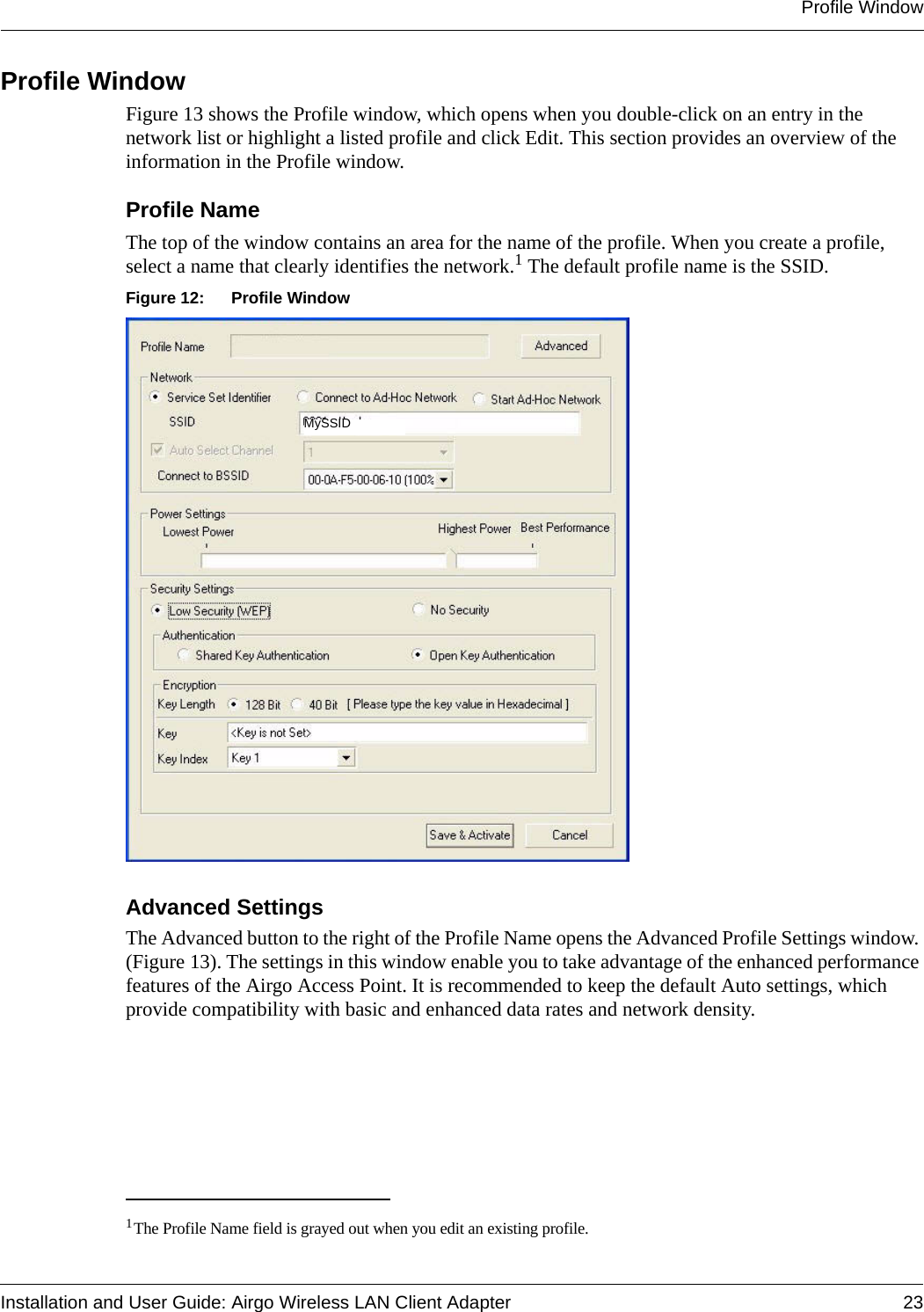 Profile WindowInstallation and User Guide: Airgo Wireless LAN Client Adapter 23Profile WindowFigure 13 shows the Profile window, which opens when you double-click on an entry in the network list or highlight a listed profile and click Edit. This section provides an overview of the information in the Profile window.Profile NameThe top of the window contains an area for the name of the profile. When you create a profile, select a name that clearly identifies the network.1 The default profile name is the SSID.Figure 12: Profile WindowAdvanced SettingsThe Advanced button to the right of the Profile Name opens the Advanced Profile Settings window. (Figure 13). The settings in this window enable you to take advantage of the enhanced performance features of the Airgo Access Point. It is recommended to keep the default Auto settings, which provide compatibility with basic and enhanced data rates and network density.1The Profile Name field is grayed out when you edit an existing profile.Profile AMySSID