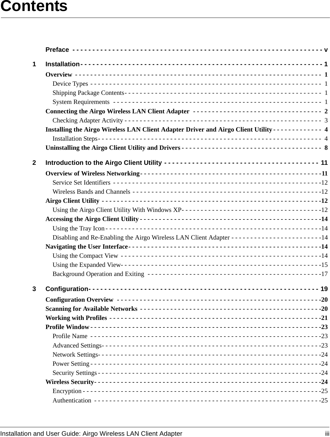 Installation and User Guide: Airgo Wireless LAN Client Adapter iiiContentsPreface  - - - - - - - - - - - - - - - - - - - - - - - - - - - - - - - - - - - - - - - - - - - - - - - - - - - - - - - - - - - - - - - v1 Installation- - - - - - - - - - - - - - - - - - - - - - - - - - - - - - - - - - - - - - - - - - - - - - - - - - - - - - - - - - - - - 1Overview  - - - - - - - - - - - - - - - - - - - - - - - - - - - - - - - - - - - - - - - - - - - - - - - - - - - - - - - - - - - - - - - - -  1Device Types - - - - - - - - - - - - - - - - - - - - - - - - - - - - - - - - - - - - - - - - - - - - - - - - - - - - - - - - - - - - -  1Shipping Package Contents- - - - - - - - - - - - - - - - - - - - - - - - - - - - - - - - - - - - - - - - - - - - - - - - - - - - 1System Requirements  - - - - - - - - - - - - - - - - - - - - - - - - - - - - - - - - - - - - - - - - - - - - - - - - - - - - - - -  1Connecting the Airgo Wireless LAN Client Adapter  - - - - - - - - - - - - - - - - - - - - - - - - - - - - - - - - - -  2Checking Adapter Activity - - - - - - - - - - - - - - - - - - - - - - - - - - - - - - - - - - - - - - - - - - - - - - - - - - - - 3Installing the Airgo Wireless LAN Client Adapter Driver and Airgo Client Utility- - - - - - - - - - - - -  4Installation Steps- - - - - - - - - - - - - - - - - - - - - - - - - - - - - - - - - - - - - - - - - - - - - - - - - - - - - - - - - - -  4Uninstalling the Airgo Client Utility and Drivers - - - - - - - - - - - - - - - - - - - - - - - - - - - - - - - - - - - - -  82 Introduction to the Airgo Client Utility - - - - - - - - - - - - - - - - - - - - - - - - - - - - - - - - - - - - - - - 11Overview of Wireless Networking- - - - - - - - - - - - - - - - - - - - - - - - - - - - - - - - - - - - - - - - - - - - - - - -11Service Set Identifiers  - - - - - - - - - - - - - - - - - - - - - - - - - - - - - - - - - - - - - - - - - - - - - - - - - - - - - - -12Wireless Bands and Channels - - - - - - - - - - - - - - - - - - - - - - - - - - - - - - - - - - - - - - - - - - - - - - - - - -12Airgo Client Utility - - - - - - - - - - - - - - - - - - - - - - - - - - - - - - - - - - - - - - - - - - - - - - - - - - - - - - - - - -12Using the Airgo Client Utility With Windows XP- - - - - - - - - - - - - - - - - - - - - - - - - - - - - - - - - - - - -12Accessing the Airgo Client Utility - - - - - - - - - - - - - - - - - - - - - - - - - - - - - - - - - - - - - - - - - - - - - - - -14Using the Tray Icon - - - - - - - - - - - - - - - - - - - - - - - - - - - - - - - - - - - - - - - - - - - - - - - - - - - - - - - - -14Disabling and Re-Enabling the Airgo Wireless LAN Client Adapter - - - - - - - - - - - - - - - - - - - - - - - -14Navigating the User Interface- - - - - - - - - - - - - - - - - - - - - - - - - - - - - - - - - - - - - - - - - - - - - - - - - - -14Using the Compact View  - - - - - - - - - - - - - - - - - - - - - - - - - - - - - - - - - - - - - - - - - - - - - - - - - - - - -14Using the Expanded View- - - - - - - - - - - - - - - - - - - - - - - - - - - - - - - - - - - - - - - - - - - - - - - - - - - - -15Background Operation and Exiting  - - - - - - - - - - - - - - - - - - - - - - - - - - - - - - - - - - - - - - - - - - - - - -173 Configuration- - - - - - - - - - - - - - - - - - - - - - - - - - - - - - - - - - - - - - - - - - - - - - - - - - - - - - - - - - 19Configuration Overview  - - - - - - - - - - - - - - - - - - - - - - - - - - - - - - - - - - - - - - - - - - - - - - - - - - - - - -20Scanning for Available Networks - - - - - - - - - - - - - - - - - - - - - - - - - - - - - - - - - - - - - - - - - - - - - - - -20Working with Profiles - - - - - - - - - - - - - - - - - - - - - - - - - - - - - - - - - - - - - - - - - - - - - - - - - - - - - - - -21Profile Window - - - - - - - - - - - - - - - - - - - - - - - - - - - - - - - - - - - - - - - - - - - - - - - - - - - - - - - - - - - - -23Profile Name  - - - - - - - - - - - - - - - - - - - - - - - - - - - - - - - - - - - - - - - - - - - - - - - - - - - - - - - - - - - - -23Advanced Settings- - - - - - - - - - - - - - - - - - - - - - - - - - - - - - - - - - - - - - - - - - - - - - - - - - - - - - - - - -23Network Settings- - - - - - - - - - - - - - - - - - - - - - - - - - - - - - - - - - - - - - - - - - - - - - - - - - - - - - - - - - -24Power Setting - - - - - - - - - - - - - - - - - - - - - - - - - - - - - - - - - - - - - - - - - - - - - - - - - - - - - - - - - - - - -24Security Settings - - - - - - - - - - - - - - - - - - - - - - - - - - - - - - - - - - - - - - - - - - - - - - - - - - - - - - - - - - -24Wireless Security- - - - - - - - - - - - - - - - - - - - - - - - - - - - - - - - - - - - - - - - - - - - - - - - - - - - - - - - - - - -24Encryption - - - - - - - - - - - - - - - - - - - - - - - - - - - - - - - - - - - - - - - - - - - - - - - - - - - - - - - - - - - - - - -25Authentication  - - - - - - - - - - - - - - - - - - - - - - - - - - - - - - - - - - - - - - - - - - - - - - - - - - - - - - - - - - - -25