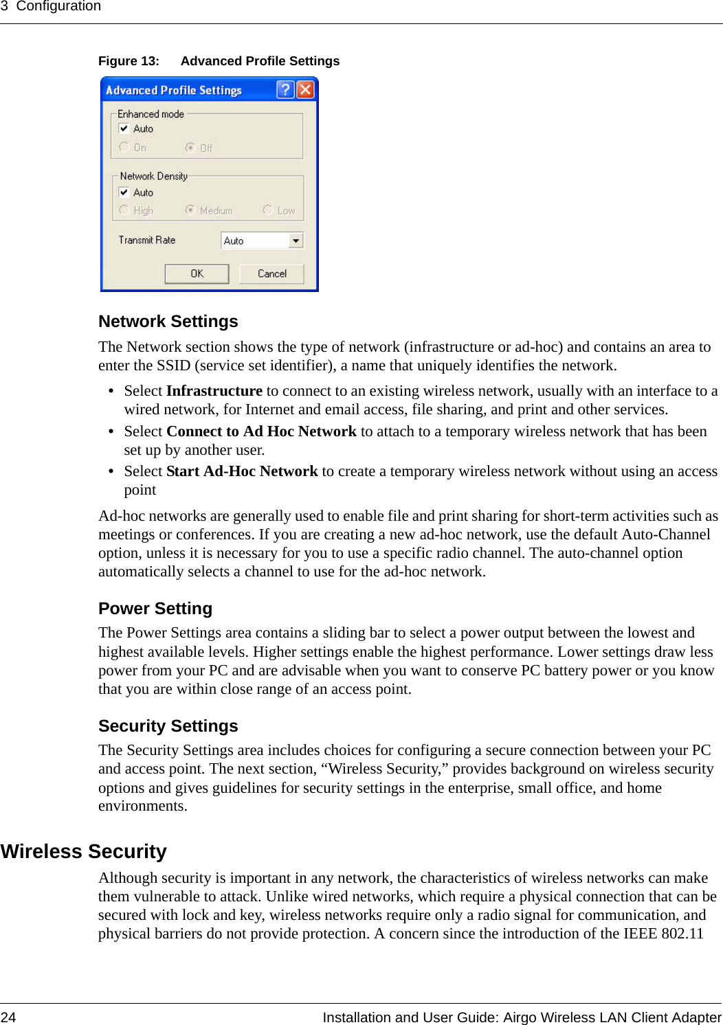 3 Configuration24 Installation and User Guide: Airgo Wireless LAN Client AdapterFigure 13: Advanced Profile SettingsNetwork SettingsThe Network section shows the type of network (infrastructure or ad-hoc) and contains an area to enter the SSID (service set identifier), a name that uniquely identifies the network. •Select Infrastructure to connect to an existing wireless network, usually with an interface to a wired network, for Internet and email access, file sharing, and print and other services.•Select Connect to Ad Hoc Network to attach to a temporary wireless network that has been set up by another user.•Select Start Ad-Hoc Network to create a temporary wireless network without using an access pointAd-hoc networks are generally used to enable file and print sharing for short-term activities such as meetings or conferences. If you are creating a new ad-hoc network, use the default Auto-Channel option, unless it is necessary for you to use a specific radio channel. The auto-channel option automatically selects a channel to use for the ad-hoc network.Power SettingThe Power Settings area contains a sliding bar to select a power output between the lowest and highest available levels. Higher settings enable the highest performance. Lower settings draw less power from your PC and are advisable when you want to conserve PC battery power or you know that you are within close range of an access point.Security SettingsThe Security Settings area includes choices for configuring a secure connection between your PC and access point. The next section, “Wireless Security,” provides background on wireless security options and gives guidelines for security settings in the enterprise, small office, and home environments.Wireless SecurityAlthough security is important in any network, the characteristics of wireless networks can make them vulnerable to attack. Unlike wired networks, which require a physical connection that can be secured with lock and key, wireless networks require only a radio signal for communication, and physical barriers do not provide protection. A concern since the introduction of the IEEE 802.11 