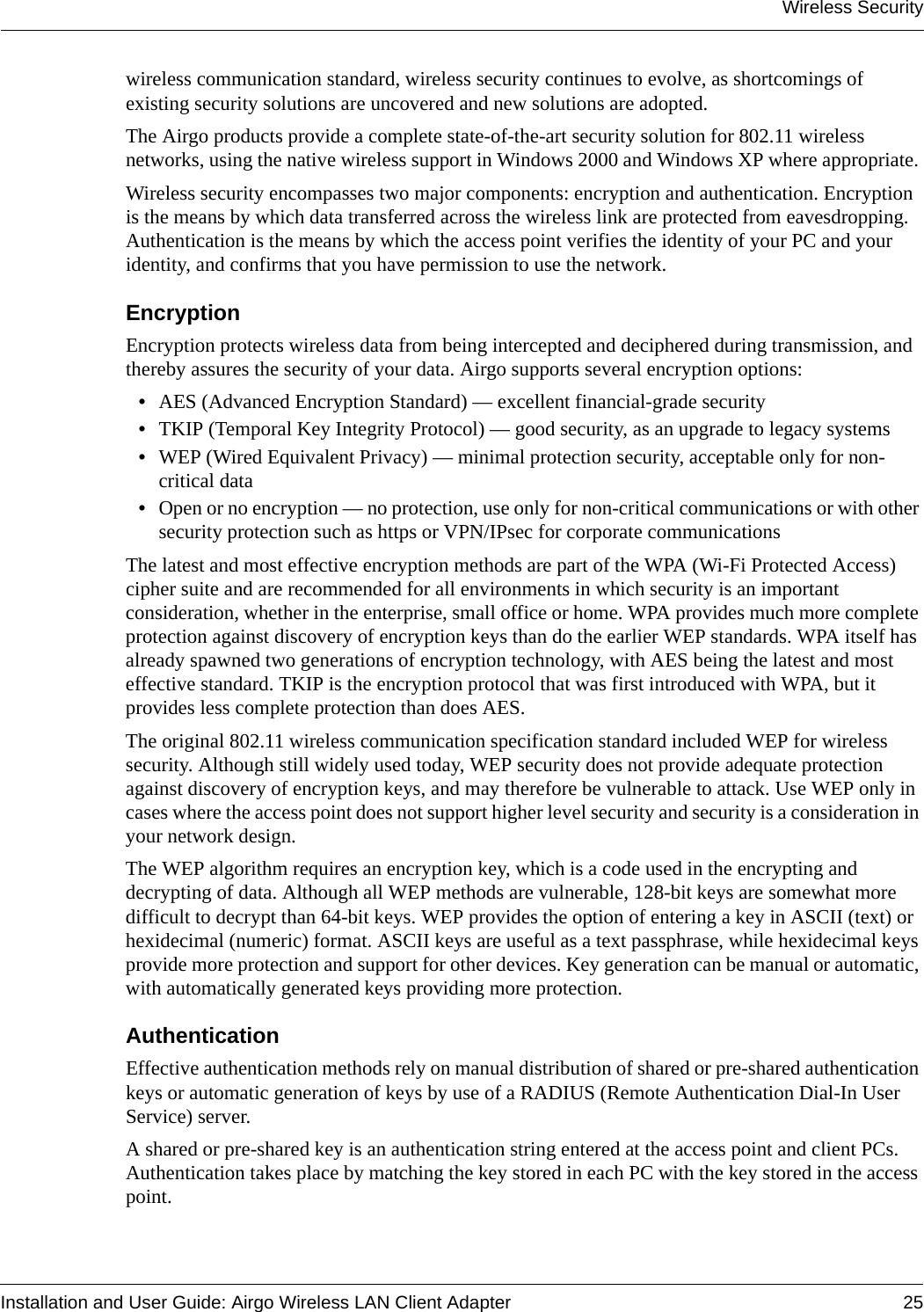 Wireless SecurityInstallation and User Guide: Airgo Wireless LAN Client Adapter 25wireless communication standard, wireless security continues to evolve, as shortcomings of existing security solutions are uncovered and new solutions are adopted. The Airgo products provide a complete state-of-the-art security solution for 802.11 wireless networks, using the native wireless support in Windows 2000 and Windows XP where appropriate. Wireless security encompasses two major components: encryption and authentication. Encryption is the means by which data transferred across the wireless link are protected from eavesdropping. Authentication is the means by which the access point verifies the identity of your PC and your identity, and confirms that you have permission to use the network.EncryptionEncryption protects wireless data from being intercepted and deciphered during transmission, and thereby assures the security of your data. Airgo supports several encryption options:•AES (Advanced Encryption Standard) — excellent financial-grade security•TKIP (Temporal Key Integrity Protocol) — good security, as an upgrade to legacy systems•WEP (Wired Equivalent Privacy) — minimal protection security, acceptable only for non-critical data•Open or no encryption — no protection, use only for non-critical communications or with other security protection such as https or VPN/IPsec for corporate communicationsThe latest and most effective encryption methods are part of the WPA (Wi-Fi Protected Access) cipher suite and are recommended for all environments in which security is an important consideration, whether in the enterprise, small office or home. WPA provides much more complete protection against discovery of encryption keys than do the earlier WEP standards. WPA itself has already spawned two generations of encryption technology, with AES being the latest and most effective standard. TKIP is the encryption protocol that was first introduced with WPA, but it provides less complete protection than does AES.The original 802.11 wireless communication specification standard included WEP for wireless security. Although still widely used today, WEP security does not provide adequate protection against discovery of encryption keys, and may therefore be vulnerable to attack. Use WEP only in cases where the access point does not support higher level security and security is a consideration in your network design.The WEP algorithm requires an encryption key, which is a code used in the encrypting and decrypting of data. Although all WEP methods are vulnerable, 128-bit keys are somewhat more difficult to decrypt than 64-bit keys. WEP provides the option of entering a key in ASCII (text) or hexidecimal (numeric) format. ASCII keys are useful as a text passphrase, while hexidecimal keys provide more protection and support for other devices. Key generation can be manual or automatic, with automatically generated keys providing more protection.AuthenticationEffective authentication methods rely on manual distribution of shared or pre-shared authentication keys or automatic generation of keys by use of a RADIUS (Remote Authentication Dial-In User Service) server. A shared or pre-shared key is an authentication string entered at the access point and client PCs. Authentication takes place by matching the key stored in each PC with the key stored in the access point. 