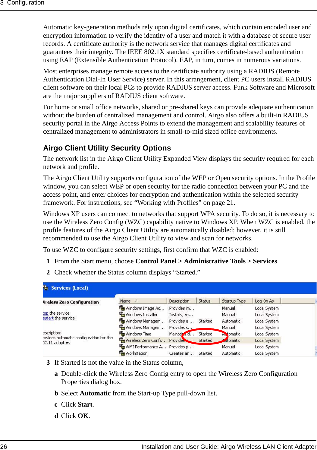 3 Configuration26 Installation and User Guide: Airgo Wireless LAN Client AdapterAutomatic key-generation methods rely upon digital certificates, which contain encoded user and encryption information to verify the identity of a user and match it with a database of secure user records. A certificate authority is the network service that manages digital certificates and guarantees their integrity. The IEEE 802.1X standard specifies certificate-based authentication using EAP (Extensible Authentication Protocol). EAP, in turn, comes in numerous variations.Most enterprises manage remote access to the certificate authority using a RADIUS (Remote Authentication Dial-In User Service) server. In this arrangement, client PC users install RADIUS client software on their local PCs to provide RADIUS server access. Funk Software and Microsoft are the major suppliers of RADIUS client software.For home or small office networks, shared or pre-shared keys can provide adequate authentication without the burden of centralized management and control. Airgo also offers a built-in RADIUS security portal in the Airgo Access Points to extend the management and scalability features of centralized management to administrators in small-to-mid sized office environments.Airgo Client Utility Security Options The network list in the Airgo Client Utility Expanded View displays the security required for each network and profile. The Airgo Client Utility supports configuration of the WEP or Open security options. In the Profile window, you can select WEP or open security for the radio connection between your PC and the access point, and enter choices for encryption and authentication within the selected security framework. For instructions, see “Working with Profiles” on page 21.Windows XP users can connect to networks that support WPA security. To do so, it is necessary to use the Wireless Zero Config (WZC) capability native to Windows XP. When WZC is enabled, the profile features of the Airgo Client Utility are automatically disabled; however, it is still recommended to use the Airgo Client Utility to view and scan for networks.To use WZC to configure security settings, first confirm that WZC is enabled:1From the Start menu, choose Control Panel &gt; Administrative Tools &gt; Services.2Check whether the Status column displays “Started.” 3If Started is not the value in the Status column,aDouble-click the Wireless Zero Config entry to open the Wireless Zero Configuration Properties dialog box.bSelect Automatic from the Start-up Type pull-down list.cClick Start.dClick OK.