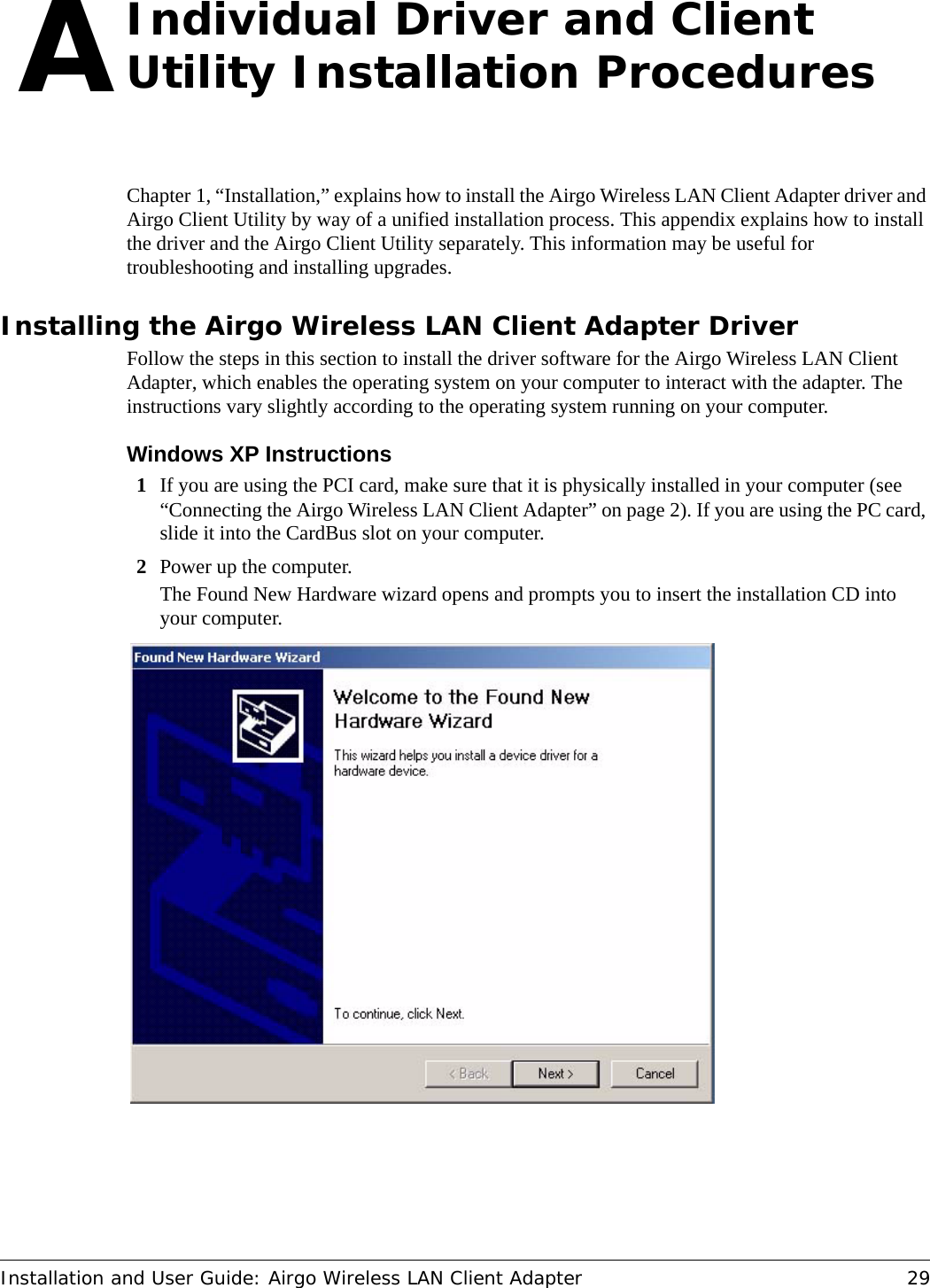 Installation and User Guide: Airgo Wireless LAN Client Adapter 29AIndividual Driver and Client Utility Installation ProceduresChapter 1, “Installation,” explains how to install the Airgo Wireless LAN Client Adapter driver and Airgo Client Utility by way of a unified installation process. This appendix explains how to install the driver and the Airgo Client Utility separately. This information may be useful for troubleshooting and installing upgrades.Installing the Airgo Wireless LAN Client Adapter DriverFollow the steps in this section to install the driver software for the Airgo Wireless LAN Client Adapter, which enables the operating system on your computer to interact with the adapter. The instructions vary slightly according to the operating system running on your computer.Windows XP Instructions1If you are using the PCI card, make sure that it is physically installed in your computer (see “Connecting the Airgo Wireless LAN Client Adapter” on page 2). If you are using the PC card, slide it into the CardBus slot on your computer.2Power up the computer.The Found New Hardware wizard opens and prompts you to insert the installation CD into your computer.