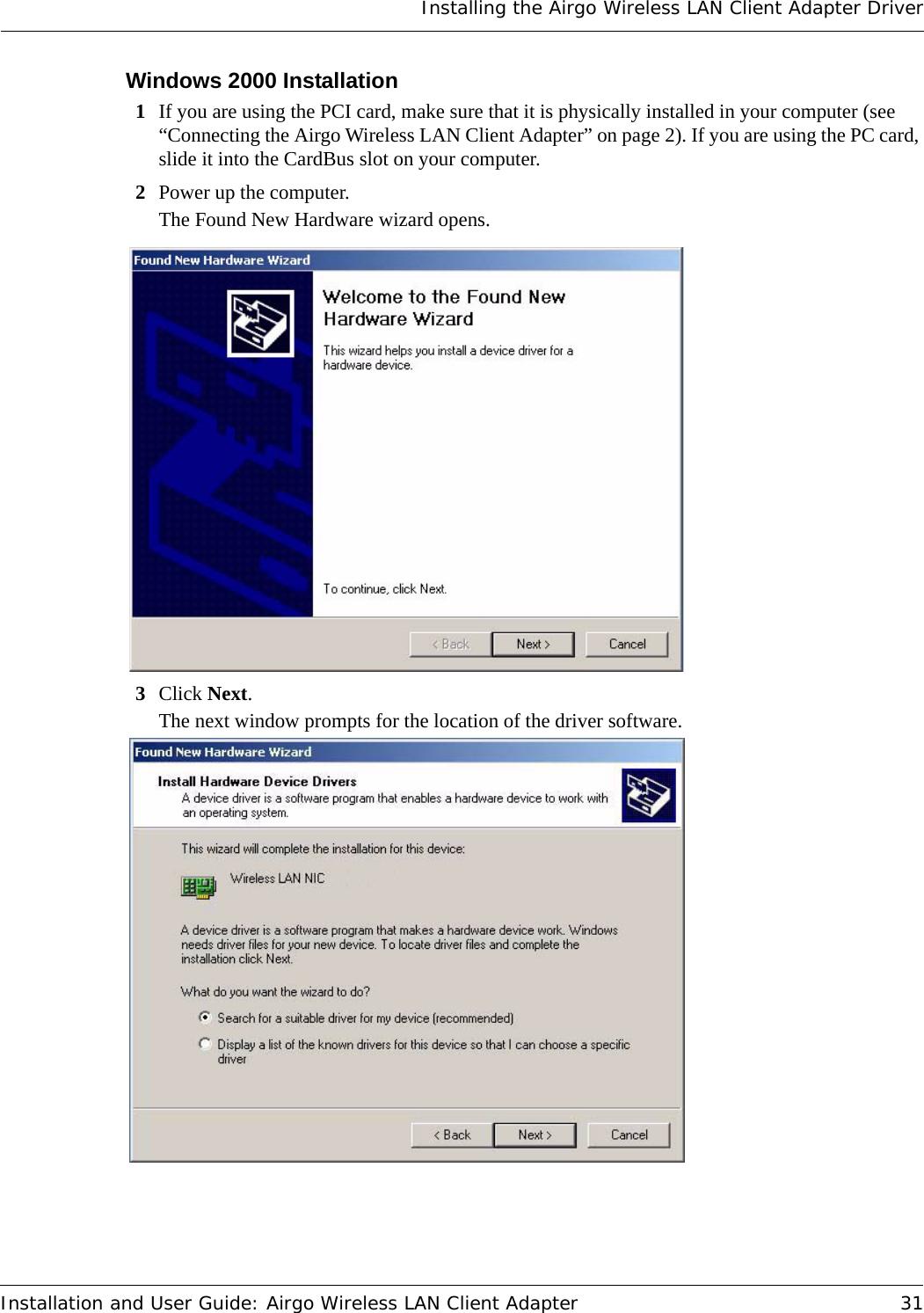 Installing the Airgo Wireless LAN Client Adapter DriverInstallation and User Guide: Airgo Wireless LAN Client Adapter 31Windows 2000 Installation1If you are using the PCI card, make sure that it is physically installed in your computer (see “Connecting the Airgo Wireless LAN Client Adapter” on page 2). If you are using the PC card, slide it into the CardBus slot on your computer.2Power up the computer.The Found New Hardware wizard opens.3Click Next.The next window prompts for the location of the driver software. 