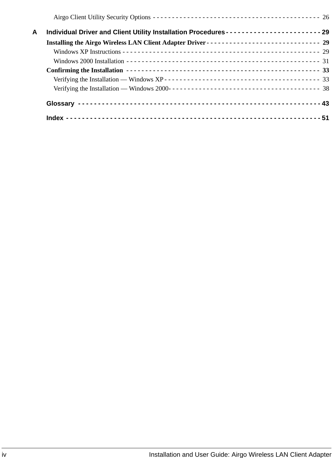 iv Installation and User Guide: Airgo Wireless LAN Client AdapterAirgo Client Utility Security Options - - - - - - - - - - - - - - - - - - - - - - - - - - - - - - - - - - - - - - - - - - - -  26A Individual Driver and Client Utility Installation Procedures - - - - - - - - - - - - - - - - - - - - - - - - 29Installing the Airgo Wireless LAN Client Adapter Driver- - - - - - - - - - - - - - - - - - - - - - - - - - - - - -  29Windows XP Instructions - - - - - - - - - - - - - - - - - - - - - - - - - - - - - - - - - - - - - - - - - - - - - - - - - - - - 29Windows 2000 Installation - - - - - - - - - - - - - - - - - - - - - - - - - - - - - - - - - - - - - - - - - - - - - - - - - - - 31Confirming the Installation  - - - - - - - - - - - - - - - - - - - - - - - - - - - - - - - - - - - - - - - - - - - - - - - - - - -  33Verifying the Installation — Windows XP - - - - - - - - - - - - - - - - - - - - - - - - - - - - - - - - - - - - - - - - -  33Verifying the Installation — Windows 2000- - - - - - - - - - - - - - - - - - - - - - - - - - - - - - - - - - - - - - - -  38Glossary  - - - - - - - - - - - - - - - - - - - - - - - - - - - - - - - - - - - - - - - - - - - - - - - - - - - - - - - - - - - - - 43Index - - - - - - - - - - - - - - - - - - - - - - - - - - - - - - - - - - - - - - - - - - - - - - - - - - - - - - - - - - - - - - - - 51