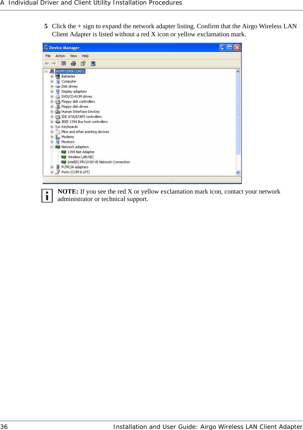 A Individual Driver and Client Utility Installation Procedures36 Installation and User Guide: Airgo Wireless LAN Client Adapter5Click the + sign to expand the network adapter listing. Confirm that the Airgo Wireless LAN Client Adapter is listed without a red X icon or yellow exclamation mark. NOTE: If you see the red X or yellow exclamation mark icon, contact your network administrator or technical support.