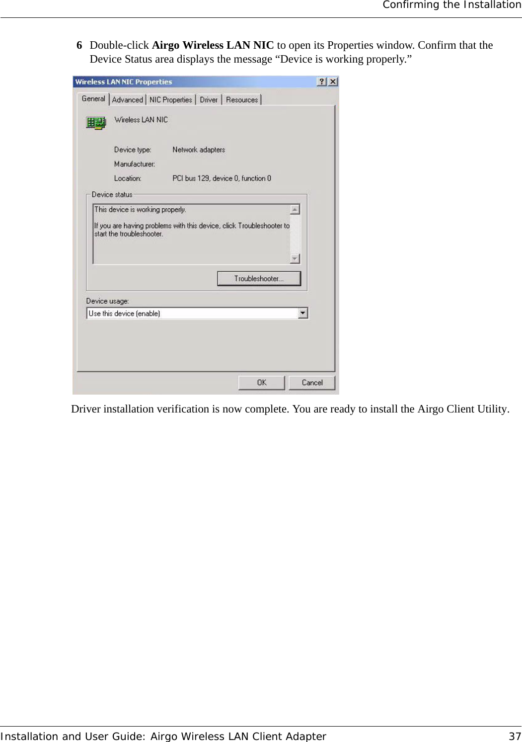 Confirming the InstallationInstallation and User Guide: Airgo Wireless LAN Client Adapter 376Double-click Airgo Wireless LAN NIC to open its Properties window. Confirm that the Device Status area displays the message “Device is working properly.”Driver installation verification is now complete. You are ready to install the Airgo Client Utility.