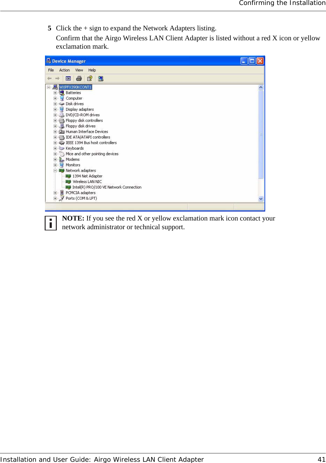 Confirming the InstallationInstallation and User Guide: Airgo Wireless LAN Client Adapter 415Click the + sign to expand the Network Adapters listing.Confirm that the Airgo Wireless LAN Client Adapter is listed without a red X icon or yellow exclamation mark. NOTE: If you see the red X or yellow exclamation mark icon contact your network administrator or technical support. 