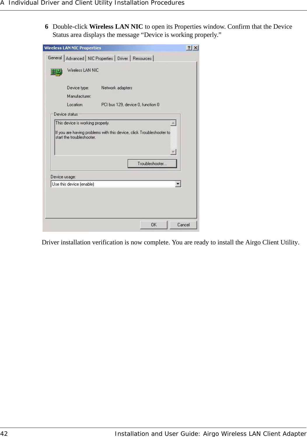 A Individual Driver and Client Utility Installation Procedures42 Installation and User Guide: Airgo Wireless LAN Client Adapter6Double-click Wireless LAN NIC to open its Properties window. Confirm that the Device Status area displays the message “Device is working properly.”Driver installation verification is now complete. You are ready to install the Airgo Client Utility.