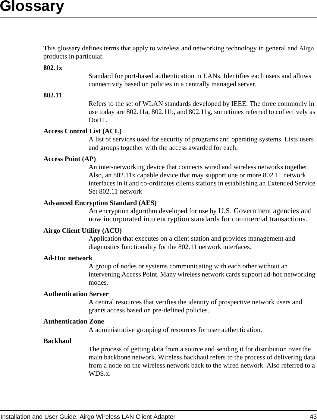 Installation and User Guide: Airgo Wireless LAN Client Adapter 43GlossaryThis glossary defines terms that apply to wireless and networking technology in general and Airgo products in particular.802.1x Standard for port-based authentication in LANs. Identifies each users and allows connectivity based on policies in a centrally managed server.802.11 Refers to the set of WLAN standards developed by IEEE. The three commonly in use today are 802.11a, 802.11b, and 802.11g, sometimes referred to collectively as Dot11.Access Control List (ACL)A list of services used for security of programs and operating systems. Lists users and groups together with the access awarded for each.Access Point (AP)An inter-networking device that connects wired and wireless networks together. Also, an 802.11x capable device that may support one or more 802.11 network interfaces in it and co-ordinates clients stations in establishing an Extended Service Set 802.11 networkAdvanced Encryption Standard (AES)An encryption algorithm developed for use by U.S. Government agencies and now incorporated into encryption standards for commercial transactions.Airgo Client Utility (ACU)Application that executes on a client station and provides management and diagnostics functionality for the 802.11 network interfaces.Ad-Hoc networkA group of nodes or systems communicating with each other without an intervening Access Point. Many wireless network cards support ad-hoc networking modes.Authentication ServerA central resources that verifies the identity of prospective network users and grants access based on pre-defined policies.Authentication ZoneA administrative grouping of resources for user authentication.Backhaul The process of getting data from a source and sending it for distribution over the main backbone network. Wireless backhaul refers to the process of delivering data from a node on the wireless network back to the wired network. Also referred to a WDS.x.