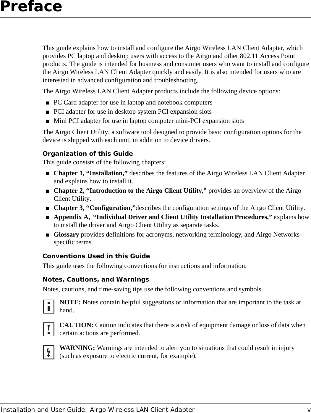 Installation and User Guide: Airgo Wireless LAN Client Adapter vPrefaceThis guide explains how to install and configure the Airgo Wireless LAN Client Adapter, which provides PC laptop and desktop users with access to the Airgo and other 802.11 Access Point products. The guide is intended for business and consumer users who want to install and configure the Airgo Wireless LAN Client Adapter quickly and easily. It is also intended for users who are interested in advanced configuration and troubleshooting.The Airgo Wireless LAN Client Adapter products include the following device options:■PC Card adapter for use in laptop and notebook computers■PCI adapter for use in desktop system PCI expansion slots■Mini PCI adapter for use in laptop computer mini-PCI expansion slotsThe Airgo Client Utility, a software tool designed to provide basic configuration options for the device is shipped with each unit, in addition to device drivers.Organization of this GuideThis guide consists of the following chapters:■Chapter 1, “Installation,” describes the features of the Airgo Wireless LAN Client Adapter and explains how to install it.■Chapter 2, “Introduction to the Airgo Client Utility,” provides an overview of the Airgo Client Utility.■Chapter 3, “Configuration,”describes the configuration settings of the Airgo Client Utility.■Appendix A,  “Individual Driver and Client Utility Installation Procedures,” explains how to install the driver and Airgo Client Utility as separate tasks.■Glossary provides definitions for acronyms, networking terminology, and Airgo Networks-specific terms.Conventions Used in this GuideThis guide uses the following conventions for instructions and information.Notes, Cautions, and WarningsNotes, cautions, and time-saving tips use the following conventions and symbols.NOTE: Notes contain helpful suggestions or information that are important to the task at hand.CAUTION: Caution indicates that there is a risk of equipment damage or loss of data when certain actions are performed.WARNING: Warnings are intended to alert you to situations that could result in injury (such as exposure to electric current, for example).