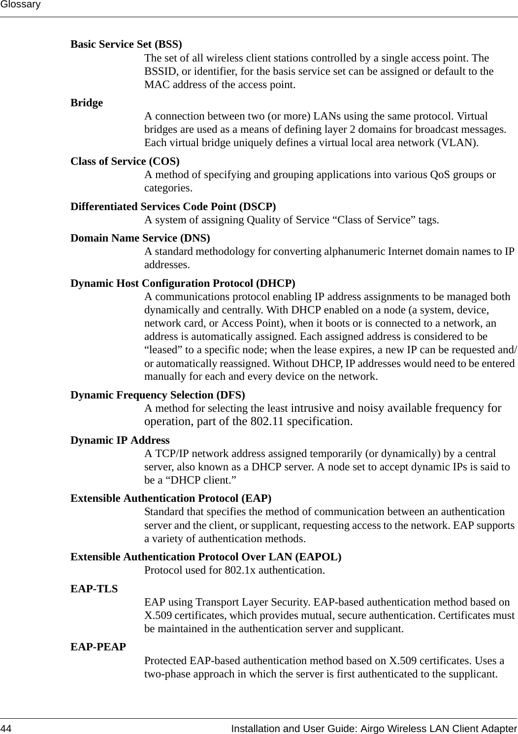 Glossary44 Installation and User Guide: Airgo Wireless LAN Client AdapterBasic Service Set (BSS)The set of all wireless client stations controlled by a single access point. The BSSID, or identifier, for the basis service set can be assigned or default to the MAC address of the access point.Bridge A connection between two (or more) LANs using the same protocol. Virtual bridges are used as a means of defining layer 2 domains for broadcast messages. Each virtual bridge uniquely defines a virtual local area network (VLAN).Class of Service (COS)A method of specifying and grouping applications into various QoS groups or categories.Differentiated Services Code Point (DSCP)A system of assigning Quality of Service “Class of Service” tags.Domain Name Service (DNS)A standard methodology for converting alphanumeric Internet domain names to IP addresses.Dynamic Host Configuration Protocol (DHCP)A communications protocol enabling IP address assignments to be managed both dynamically and centrally. With DHCP enabled on a node (a system, device, network card, or Access Point), when it boots or is connected to a network, an address is automatically assigned. Each assigned address is considered to be “leased” to a specific node; when the lease expires, a new IP can be requested and/or automatically reassigned. Without DHCP, IP addresses would need to be entered manually for each and every device on the network.Dynamic Frequency Selection (DFS)A method for selecting the least intrusive and noisy available frequency for operation, part of the 802.11 specification.Dynamic IP AddressA TCP/IP network address assigned temporarily (or dynamically) by a central server, also known as a DHCP server. A node set to accept dynamic IPs is said to be a “DHCP client.”Extensible Authentication Protocol (EAP)Standard that specifies the method of communication between an authentication server and the client, or supplicant, requesting access to the network. EAP supports a variety of authentication methods.Extensible Authentication Protocol Over LAN (EAPOL)Protocol used for 802.1x authentication.EAP-TLS EAP using Transport Layer Security. EAP-based authentication method based on X.509 certificates, which provides mutual, secure authentication. Certificates must be maintained in the authentication server and supplicant.EAP-PEAP Protected EAP-based authentication method based on X.509 certificates. Uses a two-phase approach in which the server is first authenticated to the supplicant. 