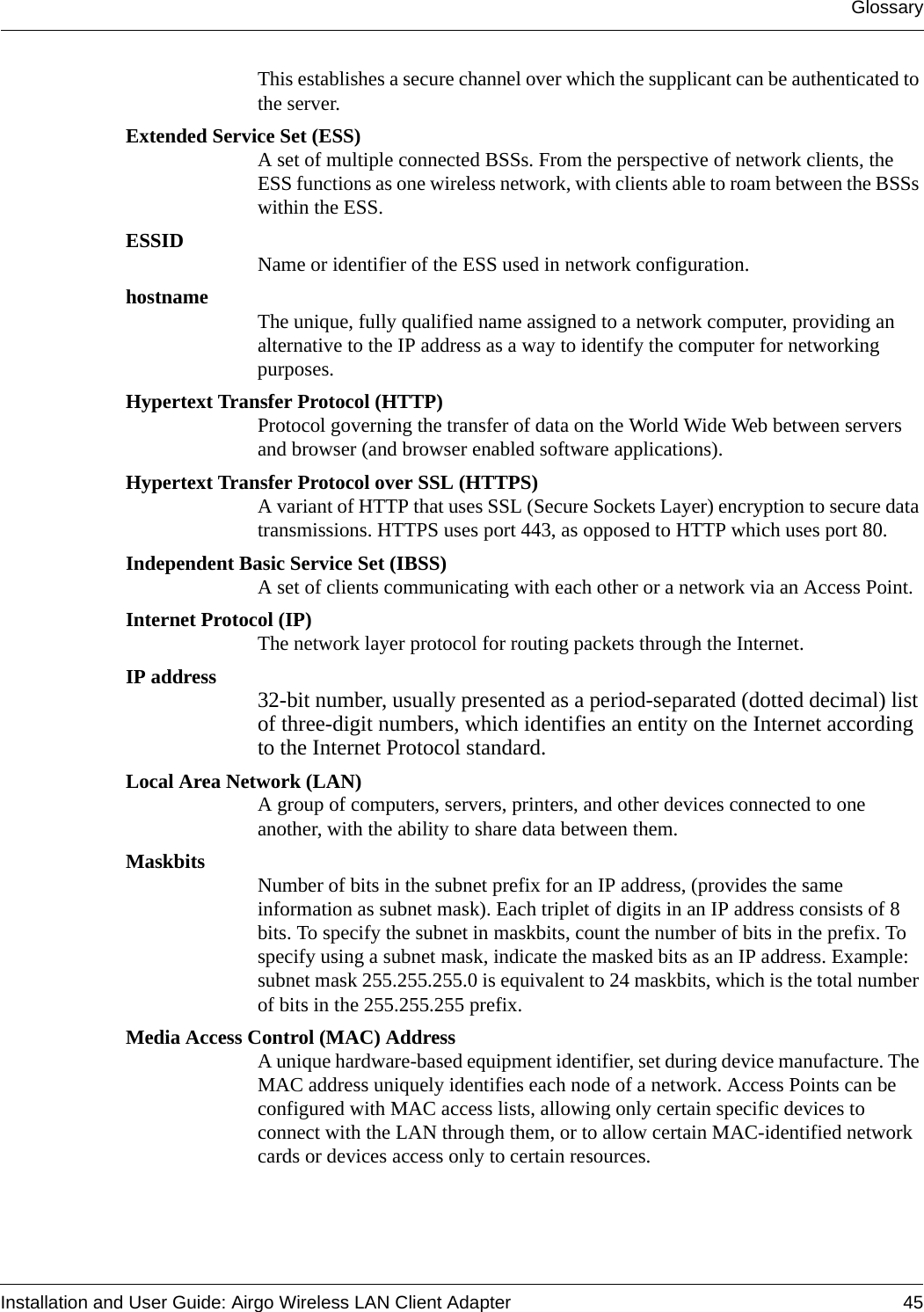 GlossaryInstallation and User Guide: Airgo Wireless LAN Client Adapter 45This establishes a secure channel over which the supplicant can be authenticated to the server.Extended Service Set (ESS)A set of multiple connected BSSs. From the perspective of network clients, the ESS functions as one wireless network, with clients able to roam between the BSSs within the ESS. ESSID Name or identifier of the ESS used in network configuration.hostname The unique, fully qualified name assigned to a network computer, providing an alternative to the IP address as a way to identify the computer for networking purposes.Hypertext Transfer Protocol (HTTP)Protocol governing the transfer of data on the World Wide Web between servers and browser (and browser enabled software applications).Hypertext Transfer Protocol over SSL (HTTPS)A variant of HTTP that uses SSL (Secure Sockets Layer) encryption to secure data transmissions. HTTPS uses port 443, as opposed to HTTP which uses port 80.Independent Basic Service Set (IBSS)A set of clients communicating with each other or a network via an Access Point.Internet Protocol (IP)The network layer protocol for routing packets through the Internet.IP address 32-bit number, usually presented as a period-separated (dotted decimal) list of three-digit numbers, which identifies an entity on the Internet according to the Internet Protocol standard. Local Area Network (LAN)A group of computers, servers, printers, and other devices connected to one another, with the ability to share data between them.Maskbits Number of bits in the subnet prefix for an IP address, (provides the same information as subnet mask). Each triplet of digits in an IP address consists of 8 bits. To specify the subnet in maskbits, count the number of bits in the prefix. To specify using a subnet mask, indicate the masked bits as an IP address. Example: subnet mask 255.255.255.0 is equivalent to 24 maskbits, which is the total number of bits in the 255.255.255 prefix.Media Access Control (MAC) AddressA unique hardware-based equipment identifier, set during device manufacture. The MAC address uniquely identifies each node of a network. Access Points can be configured with MAC access lists, allowing only certain specific devices to connect with the LAN through them, or to allow certain MAC-identified network cards or devices access only to certain resources. 