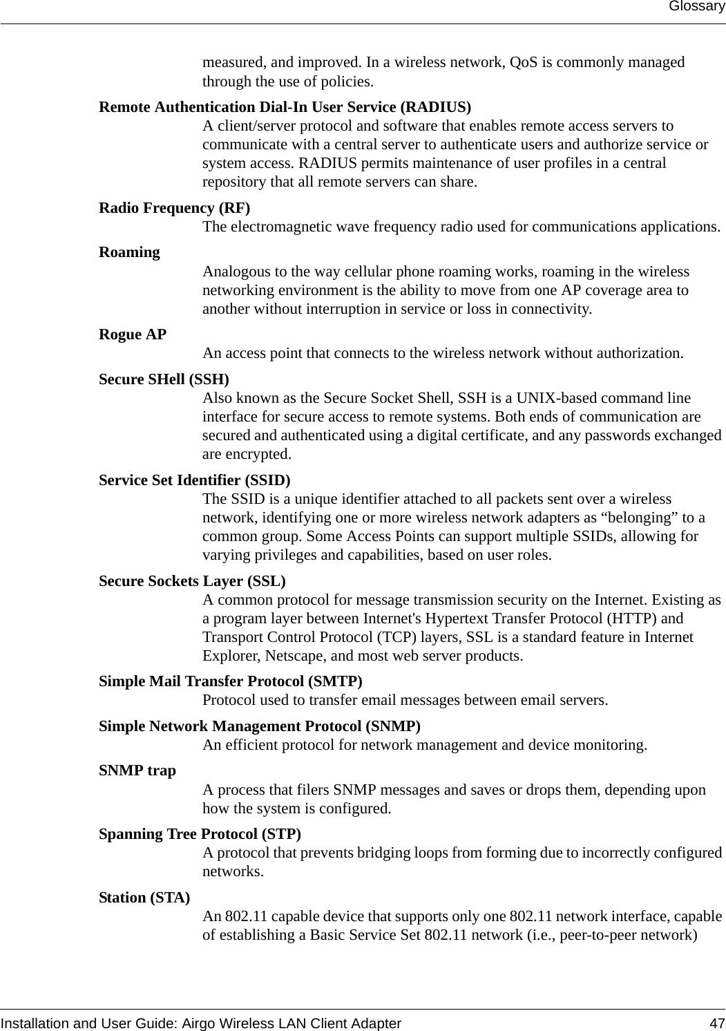GlossaryInstallation and User Guide: Airgo Wireless LAN Client Adapter 47measured, and improved. In a wireless network, QoS is commonly managed through the use of policies.Remote Authentication Dial-In User Service (RADIUS)A client/server protocol and software that enables remote access servers to communicate with a central server to authenticate users and authorize service or system access. RADIUS permits maintenance of user profiles in a central repository that all remote servers can share. Radio Frequency (RF)The electromagnetic wave frequency radio used for communications applications.Roaming Analogous to the way cellular phone roaming works, roaming in the wireless networking environment is the ability to move from one AP coverage area to another without interruption in service or loss in connectivity.Rogue AP An access point that connects to the wireless network without authorization.Secure SHell (SSH)Also known as the Secure Socket Shell, SSH is a UNIX-based command line interface for secure access to remote systems. Both ends of communication are secured and authenticated using a digital certificate, and any passwords exchanged are encrypted.Service Set Identifier (SSID)The SSID is a unique identifier attached to all packets sent over a wireless network, identifying one or more wireless network adapters as “belonging” to a common group. Some Access Points can support multiple SSIDs, allowing for varying privileges and capabilities, based on user roles.Secure Sockets Layer (SSL)A common protocol for message transmission security on the Internet. Existing as a program layer between Internet&apos;s Hypertext Transfer Protocol (HTTP) and Transport Control Protocol (TCP) layers, SSL is a standard feature in Internet Explorer, Netscape, and most web server products.Simple Mail Transfer Protocol (SMTP)Protocol used to transfer email messages between email servers.Simple Network Management Protocol (SNMP)An efficient protocol for network management and device monitoring.SNMP trap A process that filers SNMP messages and saves or drops them, depending upon how the system is configured.Spanning Tree Protocol (STP)A protocol that prevents bridging loops from forming due to incorrectly configured networks.Station (STA) An 802.11 capable device that supports only one 802.11 network interface, capable of establishing a Basic Service Set 802.11 network (i.e., peer-to-peer network)