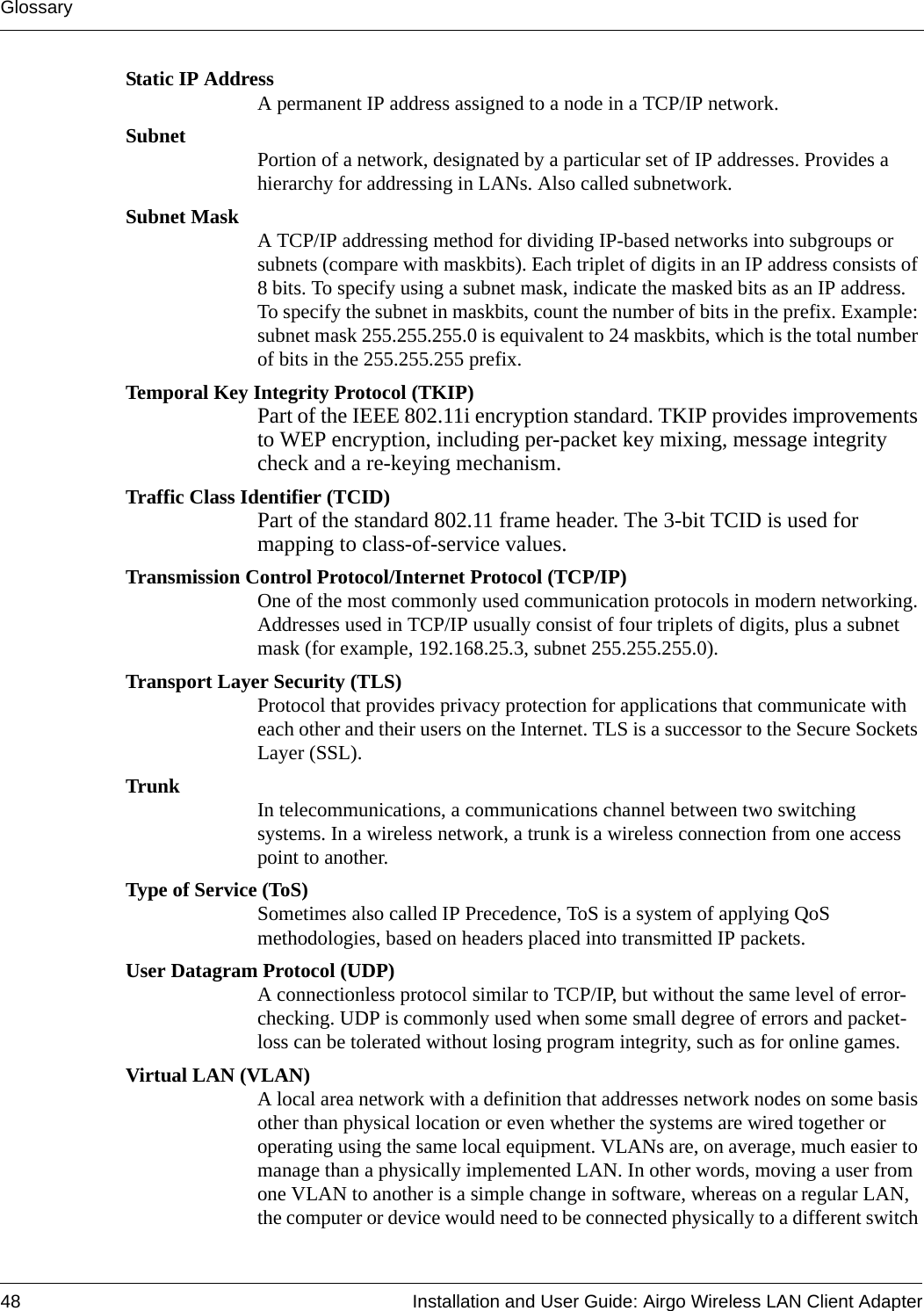 Glossary48 Installation and User Guide: Airgo Wireless LAN Client AdapterStatic IP AddressA permanent IP address assigned to a node in a TCP/IP network.Subnet Portion of a network, designated by a particular set of IP addresses. Provides a hierarchy for addressing in LANs. Also called subnetwork.Subnet Mask A TCP/IP addressing method for dividing IP-based networks into subgroups or subnets (compare with maskbits). Each triplet of digits in an IP address consists of 8 bits. To specify using a subnet mask, indicate the masked bits as an IP address. To specify the subnet in maskbits, count the number of bits in the prefix. Example: subnet mask 255.255.255.0 is equivalent to 24 maskbits, which is the total number of bits in the 255.255.255 prefix.Temporal Key Integrity Protocol (TKIP)Part of the IEEE 802.11i encryption standard. TKIP provides improvements to WEP encryption, including per-packet key mixing, message integrity check and a re-keying mechanism.Traffic Class Identifier (TCID)Part of the standard 802.11 frame header. The 3-bit TCID is used for mapping to class-of-service values.Transmission Control Protocol/Internet Protocol (TCP/IP)One of the most commonly used communication protocols in modern networking. Addresses used in TCP/IP usually consist of four triplets of digits, plus a subnet mask (for example, 192.168.25.3, subnet 255.255.255.0).Transport Layer Security (TLS)Protocol that provides privacy protection for applications that communicate with each other and their users on the Internet. TLS is a successor to the Secure Sockets Layer (SSL). Trunk In telecommunications, a communications channel between two switching systems. In a wireless network, a trunk is a wireless connection from one access point to another.Type of Service (ToS)Sometimes also called IP Precedence, ToS is a system of applying QoS methodologies, based on headers placed into transmitted IP packets.User Datagram Protocol (UDP)A connectionless protocol similar to TCP/IP, but without the same level of error-checking. UDP is commonly used when some small degree of errors and packet-loss can be tolerated without losing program integrity, such as for online games.Virtual LAN (VLAN)A local area network with a definition that addresses network nodes on some basis other than physical location or even whether the systems are wired together or operating using the same local equipment. VLANs are, on average, much easier to manage than a physically implemented LAN. In other words, moving a user from one VLAN to another is a simple change in software, whereas on a regular LAN, the computer or device would need to be connected physically to a different switch 