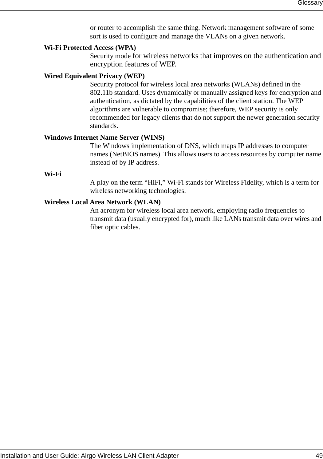 GlossaryInstallation and User Guide: Airgo Wireless LAN Client Adapter 49or router to accomplish the same thing. Network management software of some sort is used to configure and manage the VLANs on a given network. Wi-Fi Protected Access (WPA)Security mode for wireless networks that improves on the authentication and encryption features of WEP.Wired Equivalent Privacy (WEP)Security protocol for wireless local area networks (WLANs) defined in the 802.11b standard. Uses dynamically or manually assigned keys for encryption and authentication, as dictated by the capabilities of the client station. The WEP algorithms are vulnerable to compromise; therefore, WEP security is only recommended for legacy clients that do not support the newer generation security standards.Windows Internet Name Server (WINS)The Windows implementation of DNS, which maps IP addresses to computer names (NetBIOS names). This allows users to access resources by computer name instead of by IP address. Wi-Fi A play on the term “HiFi,” Wi-Fi stands for Wireless Fidelity, which is a term for wireless networking technologies.Wireless Local Area Network (WLAN)An acronym for wireless local area network, employing radio frequencies to transmit data (usually encrypted for), much like LANs transmit data over wires and fiber optic cables.