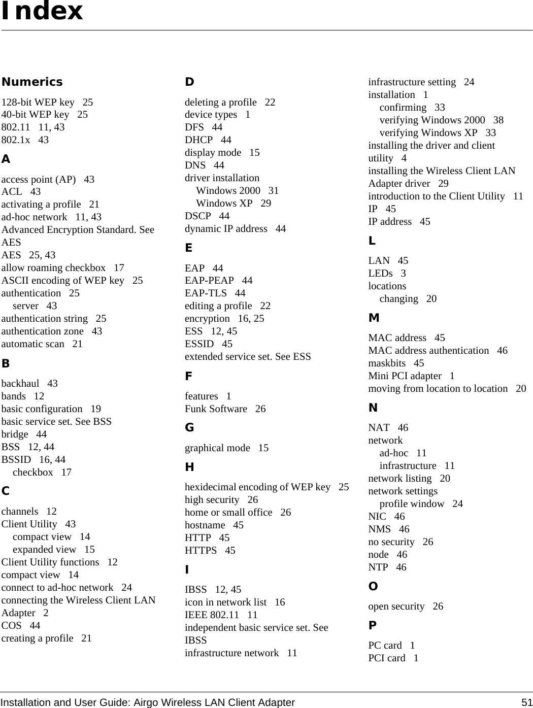 Installation and User Guide: Airgo Wireless LAN Client Adapter 51IndexNumerics128-bit WEP key 2540-bit WEP key 25802.11 11, 43802.1x 43Aaccess point (AP) 43ACL 43activating a profile 21ad-hoc network 11, 43Advanced Encryption Standard. See AESAES 25, 43allow roaming checkbox 17ASCII encoding of WEP key 25authentication 25server 43authentication string 25authentication zone 43automatic scan 21Bbackhaul 43bands 12basic configuration 19basic service set. See BSSbridge 44BSS 12, 44BSSID 16, 44checkbox 17Cchannels 12Client Utility 43compact view 14expanded view 15Client Utility functions 12compact view 14connect to ad-hoc network 24connecting the Wireless Client LAN Adapter 2COS 44creating a profile 21Ddeleting a profile 22device types 1DFS 44DHCP 44display mode 15DNS 44driver installationWindows 2000 31Windows XP 29DSCP 44dynamic IP address 44EEAP 44EAP-PEAP 44EAP-TLS 44editing a profile 22encryption 16, 25ESS 12, 45ESSID 45extended service set. See ESSFfeatures 1Funk Software 26Ggraphical mode 15Hhexidecimal encoding of WEP key 25high security 26home or small office 26hostname 45HTTP 45HTTPS 45IIBSS 12, 45icon in network list 16IEEE 802.11 11independent basic service set. See IBSSinfrastructure network 11infrastructure setting 24installation 1confirming 33verifying Windows 2000 38verifying Windows XP 33installing the driver and client utility 4installing the Wireless Client LAN Adapter driver 29introduction to the Client Utility 11IP 45IP address 45LLAN 45LEDs 3locationschanging 20MMAC address 45MAC address authentication 46maskbits 45Mini PCI adapter 1moving from location to location 20NNAT 46networkad-hoc 11infrastructure 11network listing 20network settingsprofile window 24NIC 46NMS 46no security 26node 46NTP 46Oopen security 26PPC card 1PCI card 1