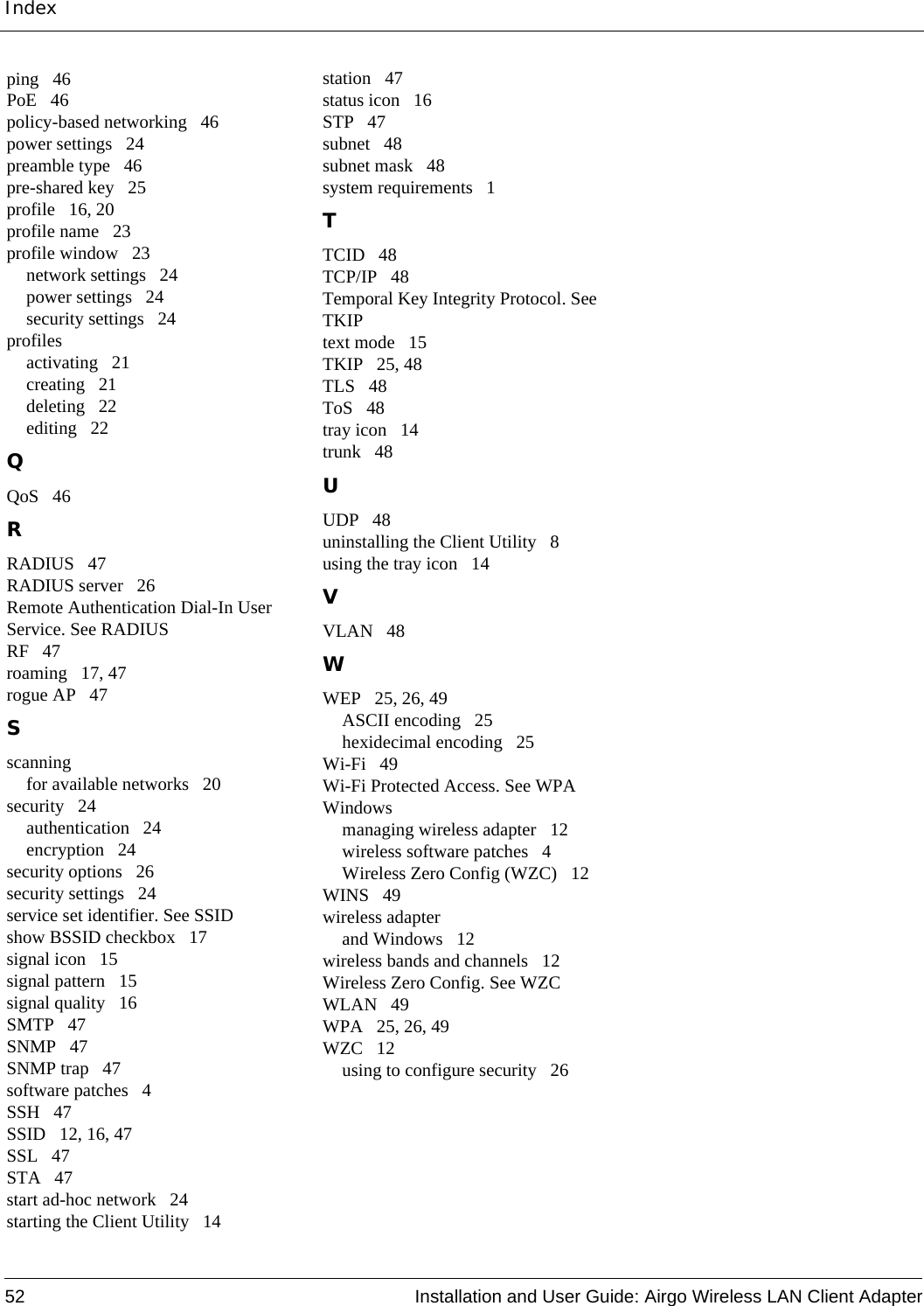 Index52 Installation and User Guide: Airgo Wireless LAN Client Adapterping 46PoE 46policy-based networking 46power settings 24preamble type 46pre-shared key 25profile 16, 20profile name 23profile window 23network settings 24power settings 24security settings 24profilesactivating 21creating 21deleting 22editing 22QQoS 46RRADIUS 47RADIUS server 26Remote Authentication Dial-In User Service. See RADIUSRF 47roaming 17, 47rogue AP 47Sscanningfor available networks 20security 24authentication 24encryption 24security options 26security settings 24service set identifier. See SSIDshow BSSID checkbox 17signal icon 15signal pattern 15signal quality 16SMTP 47SNMP 47SNMP trap 47software patches 4SSH 47SSID 12, 16, 47SSL 47STA 47start ad-hoc network 24starting the Client Utility 14station 47status icon 16STP 47subnet 48subnet mask 48system requirements 1TTCID 48TCP/IP 48Temporal Key Integrity Protocol. See TKIPtext mode 15TKIP 25, 48TLS 48ToS 48tray icon 14trunk 48UUDP 48uninstalling the Client Utility 8using the tray icon 14VVLAN 48WWEP 25, 26, 49ASCII encoding 25hexidecimal encoding 25Wi-Fi 49Wi-Fi Protected Access. See WPAWindowsmanaging wireless adapter 12wireless software patches 4Wireless Zero Config (WZC) 12WINS 49wireless adapterand Windows 12wireless bands and channels 12Wireless Zero Config. See WZCWLAN 49WPA 25, 26, 49WZC 12using to configure security 26