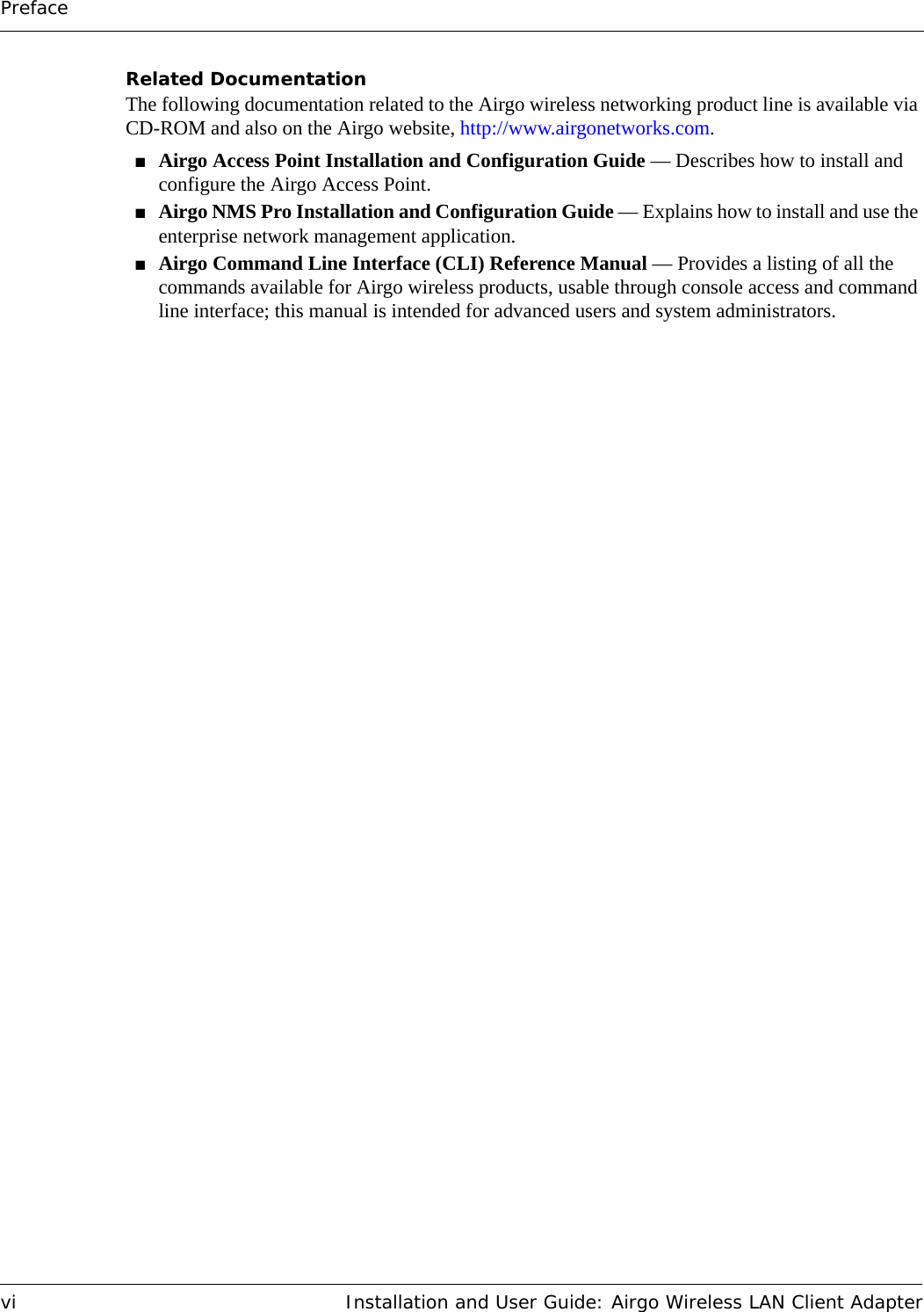 Prefacevi Installation and User Guide: Airgo Wireless LAN Client AdapterRelated DocumentationThe following documentation related to the Airgo wireless networking product line is available via CD-ROM and also on the Airgo website, http://www.airgonetworks.com.■Airgo Access Point Installation and Configuration Guide — Describes how to install and configure the Airgo Access Point.■Airgo NMS Pro Installation and Configuration Guide — Explains how to install and use the enterprise network management application.■Airgo Command Line Interface (CLI) Reference Manual — Provides a listing of all the commands available for Airgo wireless products, usable through console access and command line interface; this manual is intended for advanced users and system administrators.