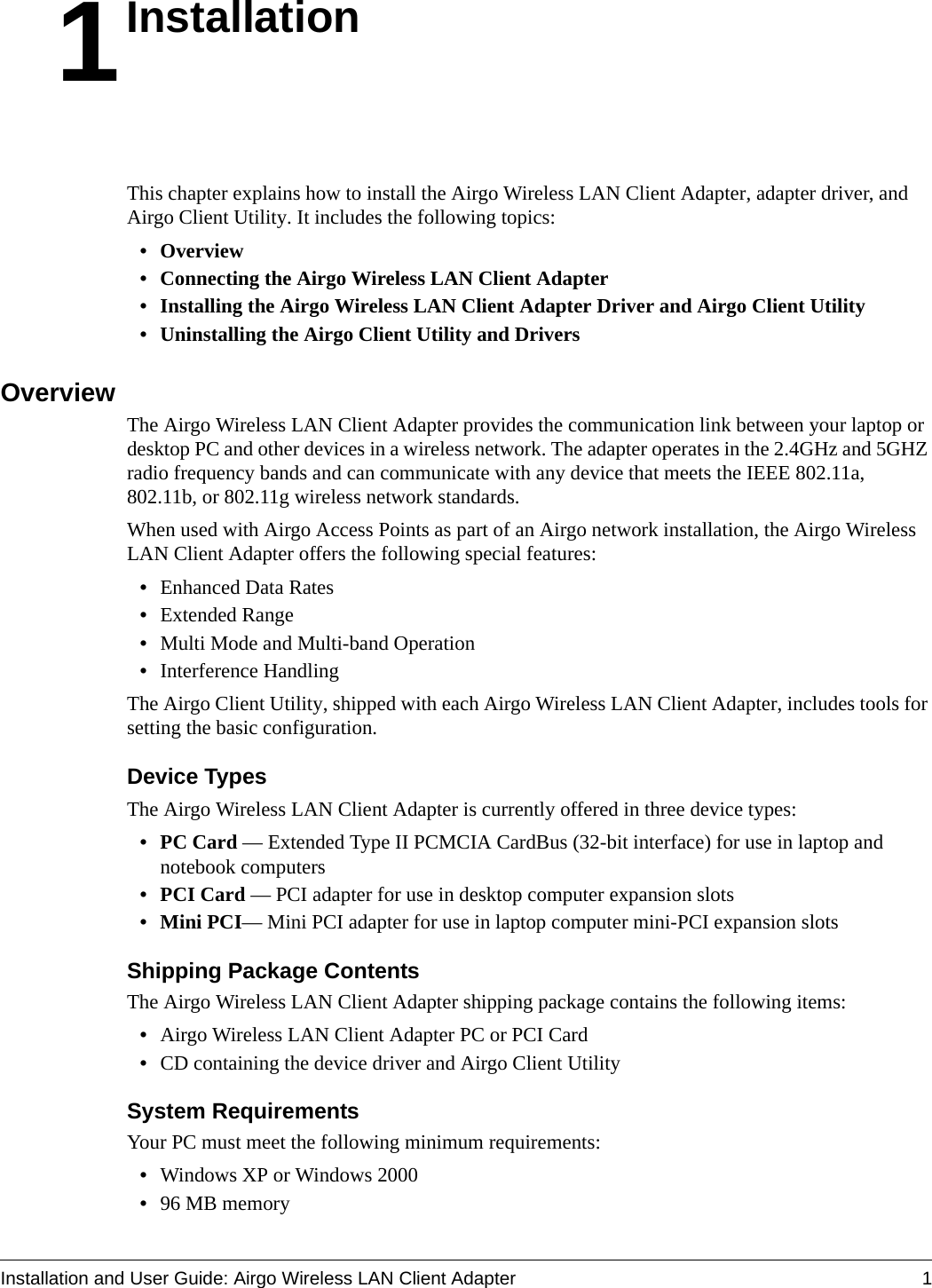 Installation and User Guide: Airgo Wireless LAN Client Adapter 11InstallationThis chapter explains how to install the Airgo Wireless LAN Client Adapter, adapter driver, and Airgo Client Utility. It includes the following topics:• Overview • Connecting the Airgo Wireless LAN Client Adapter• Installing the Airgo Wireless LAN Client Adapter Driver and Airgo Client Utility• Uninstalling the Airgo Client Utility and DriversOverviewThe Airgo Wireless LAN Client Adapter provides the communication link between your laptop or desktop PC and other devices in a wireless network. The adapter operates in the 2.4GHz and 5GHZ radio frequency bands and can communicate with any device that meets the IEEE 802.11a, 802.11b, or 802.11g wireless network standards. When used with Airgo Access Points as part of an Airgo network installation, the Airgo Wireless LAN Client Adapter offers the following special features:•Enhanced Data Rates•Extended Range •Multi Mode and Multi-band Operation•Interference HandlingThe Airgo Client Utility, shipped with each Airgo Wireless LAN Client Adapter, includes tools for setting the basic configuration.Device TypesThe Airgo Wireless LAN Client Adapter is currently offered in three device types: • PC Card — Extended Type II PCMCIA CardBus (32-bit interface) for use in laptop and notebook computers• PCI Card — PCI adapter for use in desktop computer expansion slots• Mini PCI— Mini PCI adapter for use in laptop computer mini-PCI expansion slotsShipping Package ContentsThe Airgo Wireless LAN Client Adapter shipping package contains the following items:•Airgo Wireless LAN Client Adapter PC or PCI Card•CD containing the device driver and Airgo Client UtilitySystem RequirementsYour PC must meet the following minimum requirements:•Windows XP or Windows 2000•96 MB memory