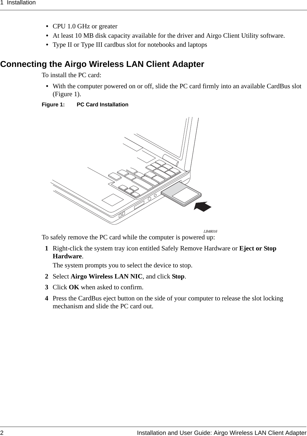 1 Installation2 Installation and User Guide: Airgo Wireless LAN Client Adapter•CPU 1.0 GHz or greater•At least 10 MB disk capacity available for the driver and Airgo Client Utility software.•Type II or Type III cardbus slot for notebooks and laptopsConnecting the Airgo Wireless LAN Client AdapterTo install the PC card:•With the computer powered on or off, slide the PC card firmly into an available CardBus slot (Figure 1).Figure 1: PC Card InstallationTo safely remove the PC card while the computer is powered up:1Right-click the system tray icon entitled Safely Remove Hardware or Eject or Stop Hardware.The system prompts you to select the device to stop.2Select Airgo Wireless LAN NIC, and click Stop.3Click OK when asked to confirm.4Press the CardBus eject button on the side of your computer to release the slot locking mechanism and slide the PC card out.LB48016