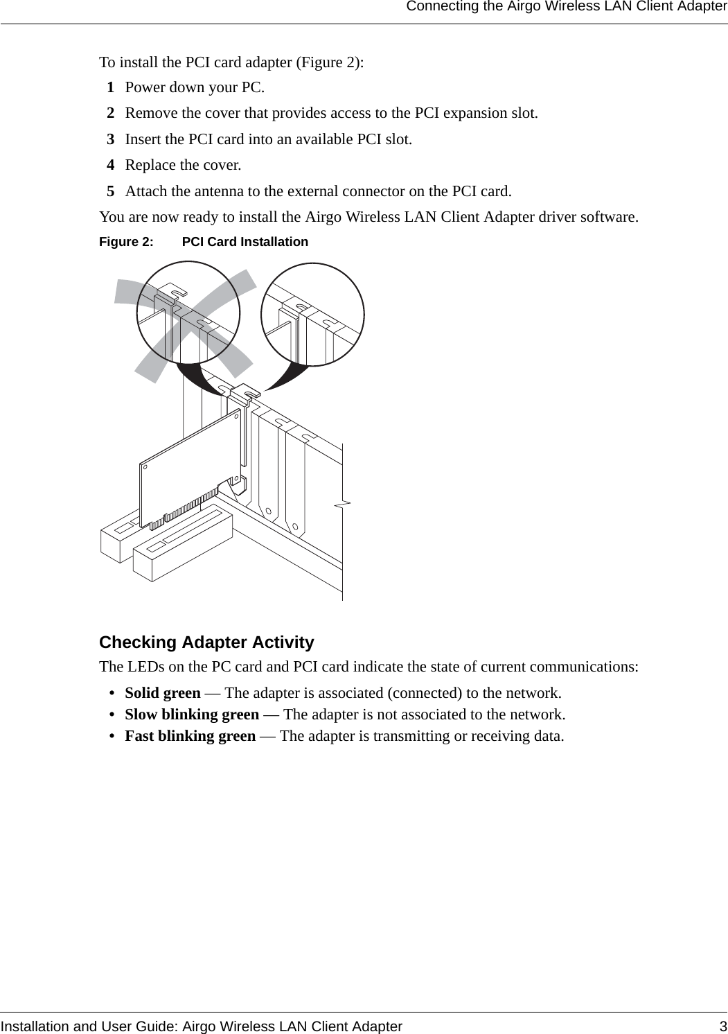 Connecting the Airgo Wireless LAN Client AdapterInstallation and User Guide: Airgo Wireless LAN Client Adapter 3To install the PCI card adapter (Figure 2):1Power down your PC.2Remove the cover that provides access to the PCI expansion slot.3Insert the PCI card into an available PCI slot.4Replace the cover.5Attach the antenna to the external connector on the PCI card.You are now ready to install the Airgo Wireless LAN Client Adapter driver software.Figure 2: PCI Card InstallationChecking Adapter ActivityThe LEDs on the PC card and PCI card indicate the state of current communications:• Solid green — The adapter is associated (connected) to the network.• Slow blinking green — The adapter is not associated to the network.• Fast blinking green — The adapter is transmitting or receiving data.