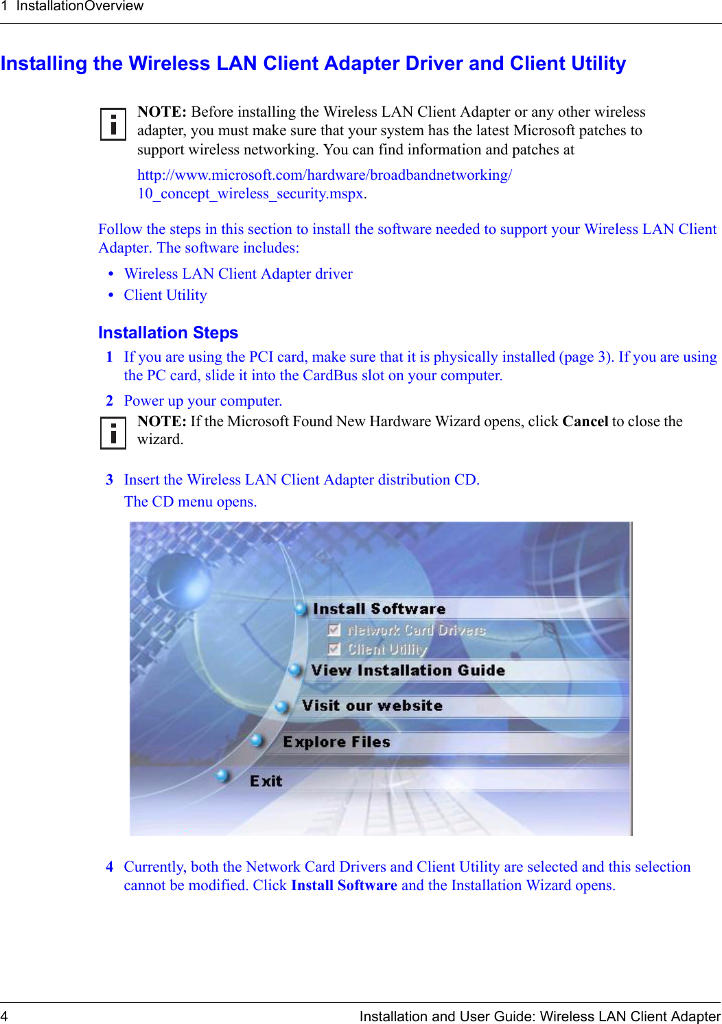1  InstallationOverview4 Installation and User Guide: Wireless LAN Client AdapterInstalling the Wireless LAN Client Adapter Driver and Client UtilityFollow the steps in this section to install the software needed to support your Wireless LAN Client Adapter. The software includes:•Wireless LAN Client Adapter driver•Client UtilityInstallation Steps1If you are using the PCI card, make sure that it is physically installed (page 3). If you are using the PC card, slide it into the CardBus slot on your computer.2Power up your computer.3Insert the Wireless LAN Client Adapter distribution CD.The CD menu opens.4Currently, both the Network Card Drivers and Client Utility are selected and this selection cannot be modified. Click Install Software and the Installation Wizard opens. NOTE: Before installing the Wireless LAN Client Adapter or any other wireless adapter, you must make sure that your system has the latest Microsoft patches to support wireless networking. You can find information and patches at http://www.microsoft.com/hardware/broadbandnetworking/10_concept_wireless_security.mspx.NOTE: If the Microsoft Found New Hardware Wizard opens, click Cancel to close the wizard. 