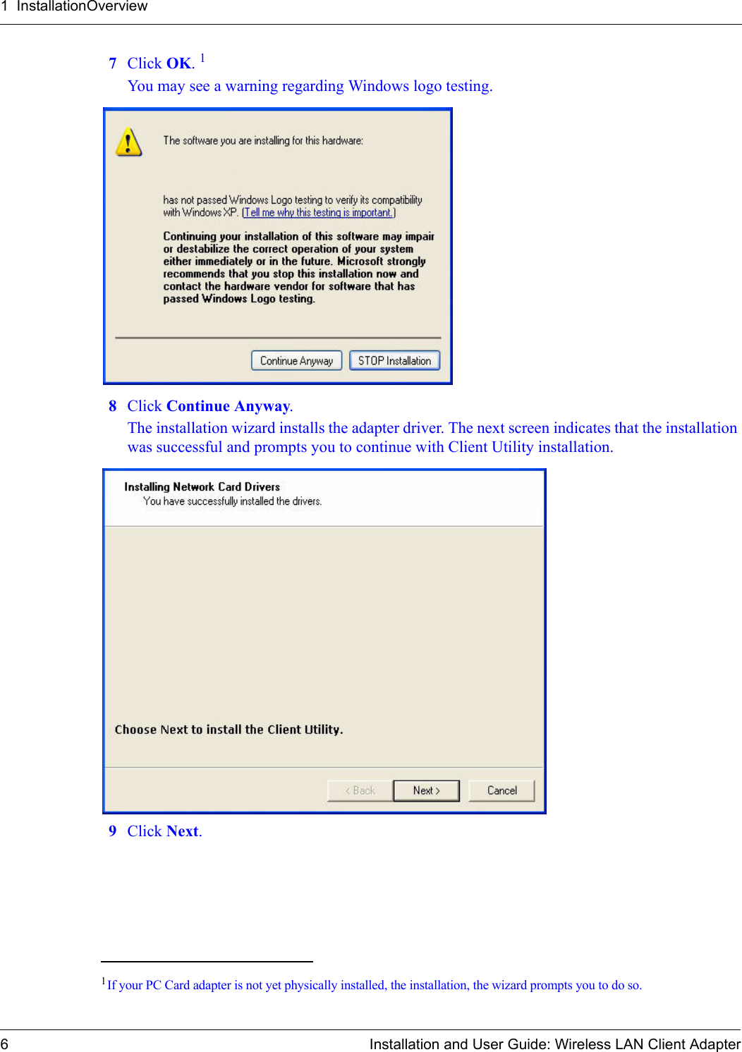 1  InstallationOverview6 Installation and User Guide: Wireless LAN Client Adapter7Click OK. 1You may see a warning regarding Windows logo testing. 8Click Continue Anyway.The installation wizard installs the adapter driver. The next screen indicates that the installation was successful and prompts you to continue with Client Utility installation. 9Click Next.1If your PC Card adapter is not yet physically installed, the installation, the wizard prompts you to do so.