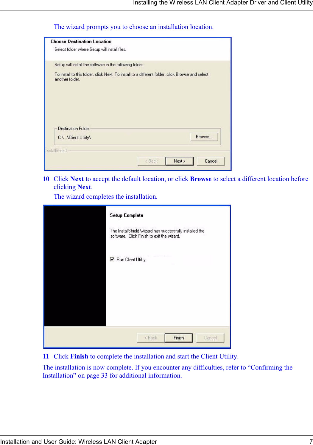 Installing the Wireless LAN Client Adapter Driver and Client UtilityInstallation and User Guide: Wireless LAN Client Adapter 7The wizard prompts you to choose an installation location.10 Click Next to accept the default location, or click Browse to select a different location before clicking Next.The wizard completes the installation.11 Click Finish to complete the installation and start the Client Utility.The installation is now complete. If you encounter any difficulties, refer to “Confirming the Installation” on page 33 for additional information.