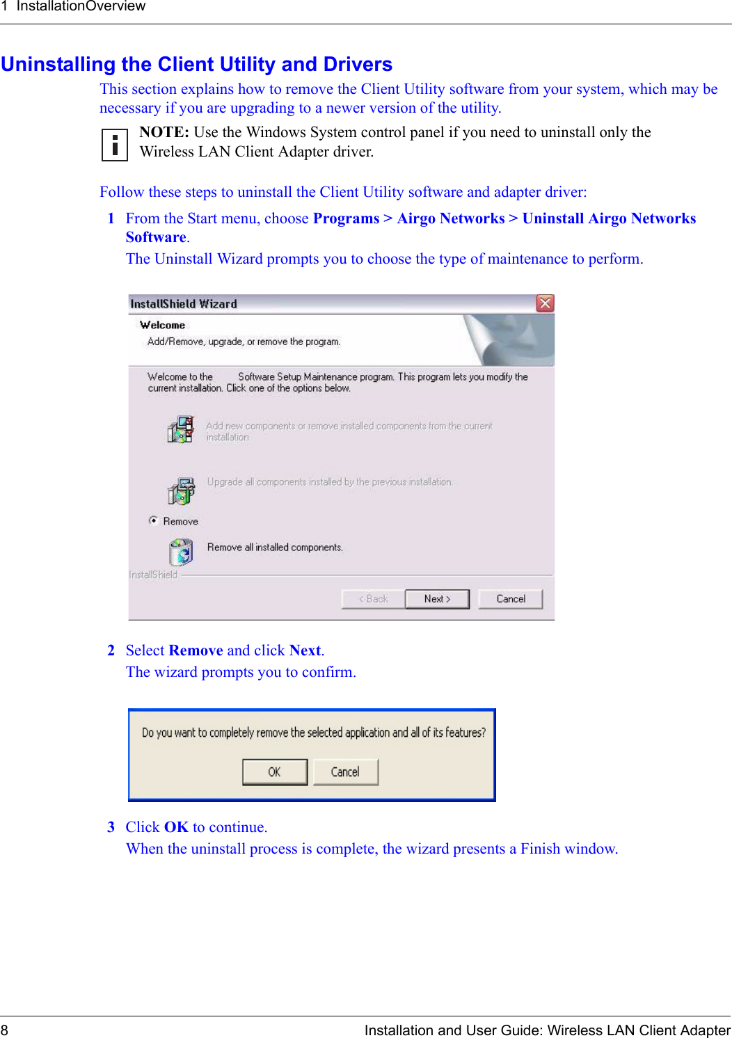 1  InstallationOverview8 Installation and User Guide: Wireless LAN Client AdapterUninstalling the Client Utility and DriversThis section explains how to remove the Client Utility software from your system, which may be necessary if you are upgrading to a newer version of the utility. Follow these steps to uninstall the Client Utility software and adapter driver:1From the Start menu, choose Programs &gt; Airgo Networks &gt; Uninstall Airgo Networks Software.The Uninstall Wizard prompts you to choose the type of maintenance to perform.2Select Remove and click Next.The wizard prompts you to confirm.3Click OK to continue.When the uninstall process is complete, the wizard presents a Finish window. NOTE: Use the Windows System control panel if you need to uninstall only the Wireless LAN Client Adapter driver.