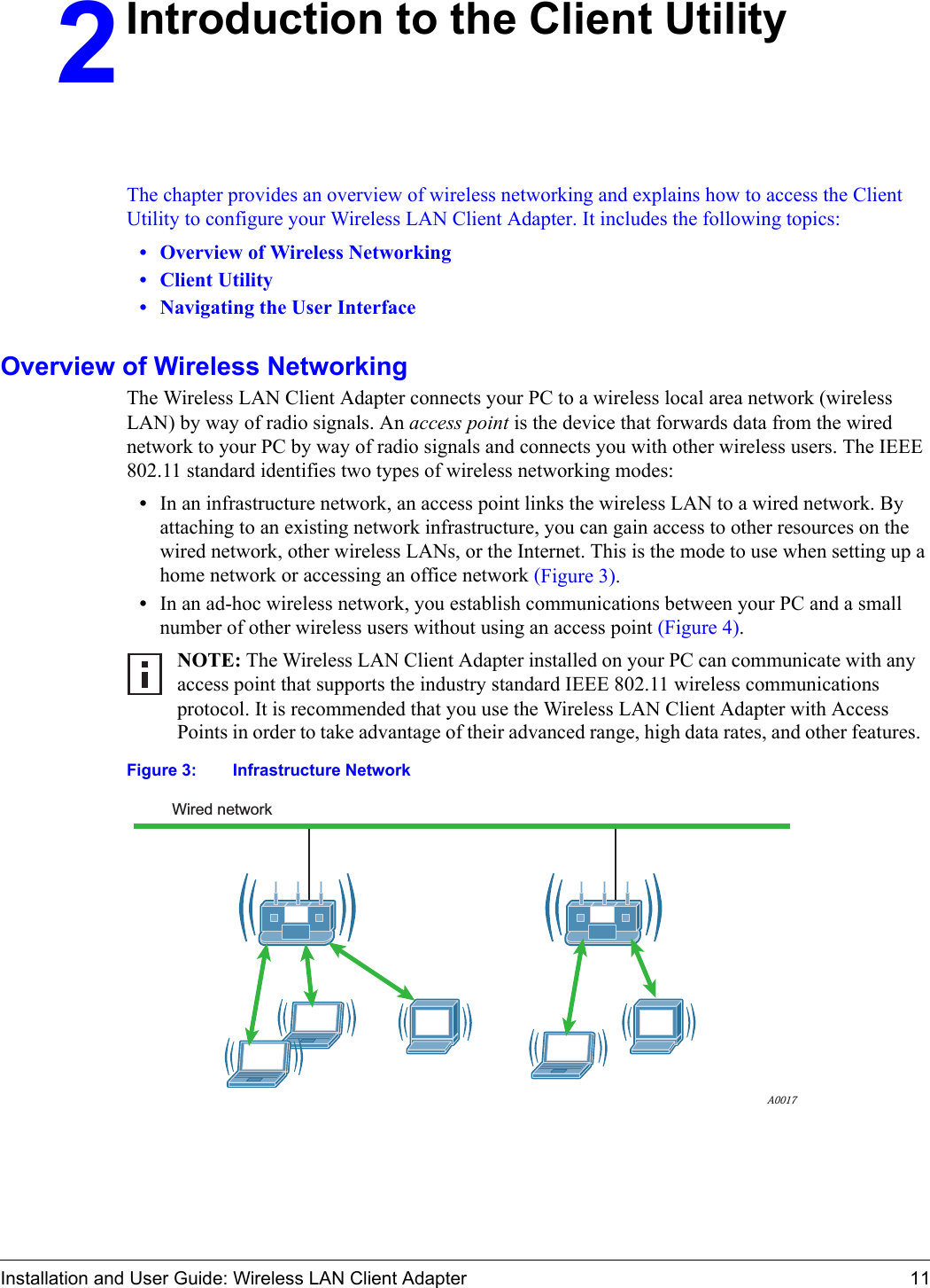 Installation and User Guide: Wireless LAN Client Adapter 112Introduction to the Client UtilityThe chapter provides an overview of wireless networking and explains how to access the Client Utility to configure your Wireless LAN Client Adapter. It includes the following topics:•Overview of Wireless Networking•Client Utility•Navigating the User InterfaceOverview of Wireless NetworkingThe Wireless LAN Client Adapter connects your PC to a wireless local area network (wireless LAN) by way of radio signals. An access point is the device that forwards data from the wired network to your PC by way of radio signals and connects you with other wireless users. The IEEE 802.11 standard identifies two types of wireless networking modes:•In an infrastructure network, an access point links the wireless LAN to a wired network. By attaching to an existing network infrastructure, you can gain access to other resources on the wired network, other wireless LANs, or the Internet. This is the mode to use when setting up a home network or accessing an office network (Figure 3).•In an ad-hoc wireless network, you establish communications between your PC and a small number of other wireless users without using an access point (Figure 4). Figure 3: Infrastructure NetworkNOTE: The Wireless LAN Client Adapter installed on your PC can communicate with any access point that supports the industry standard IEEE 802.11 wireless communications protocol. It is recommended that you use the Wireless LAN Client Adapter with Access Points in order to take advantage of their advanced range, high data rates, and other features.Wired networkA0017