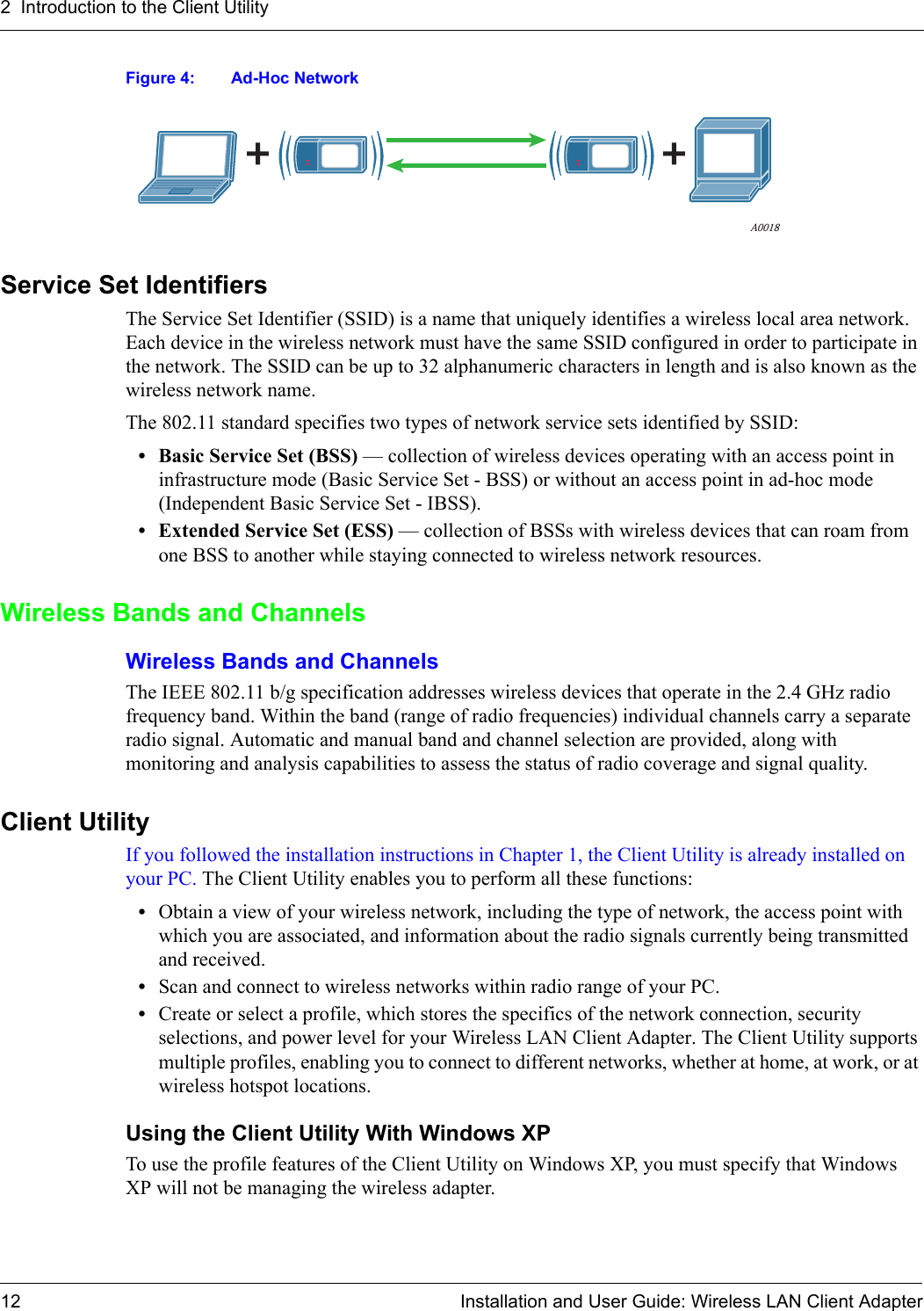2  Introduction to the Client Utility12 Installation and User Guide: Wireless LAN Client AdapterFigure 4: Ad-Hoc NetworkService Set IdentifiersThe Service Set Identifier (SSID) is a name that uniquely identifies a wireless local area network. Each device in the wireless network must have the same SSID configured in order to participate in the network. The SSID can be up to 32 alphanumeric characters in length and is also known as the wireless network name. The 802.11 standard specifies two types of network service sets identified by SSID:• Basic Service Set (BSS) — collection of wireless devices operating with an access point in infrastructure mode (Basic Service Set - BSS) or without an access point in ad-hoc mode (Independent Basic Service Set - IBSS).• Extended Service Set (ESS) — collection of BSSs with wireless devices that can roam from one BSS to another while staying connected to wireless network resources.Wireless Bands and ChannelsWireless Bands and ChannelsThe IEEE 802.11 b/g specification addresses wireless devices that operate in the 2.4 GHz radio frequency band. Within the band (range of radio frequencies) individual channels carry a separate radio signal. Automatic and manual band and channel selection are provided, along with monitoring and analysis capabilities to assess the status of radio coverage and signal quality.Client UtilityIf you followed the installation instructions in Chapter 1, the Client Utility is already installed on your PC. The Client Utility enables you to perform all these functions:•Obtain a view of your wireless network, including the type of network, the access point with which you are associated, and information about the radio signals currently being transmitted and received.•Scan and connect to wireless networks within radio range of your PC.•Create or select a profile, which stores the specifics of the network connection, security selections, and power level for your Wireless LAN Client Adapter. The Client Utility supports multiple profiles, enabling you to connect to different networks, whether at home, at work, or at wireless hotspot locations.Using the Client Utility With Windows XPTo use the profile features of the Client Utility on Windows XP, you must specify that Windows XP will not be managing the wireless adapter.A0018
