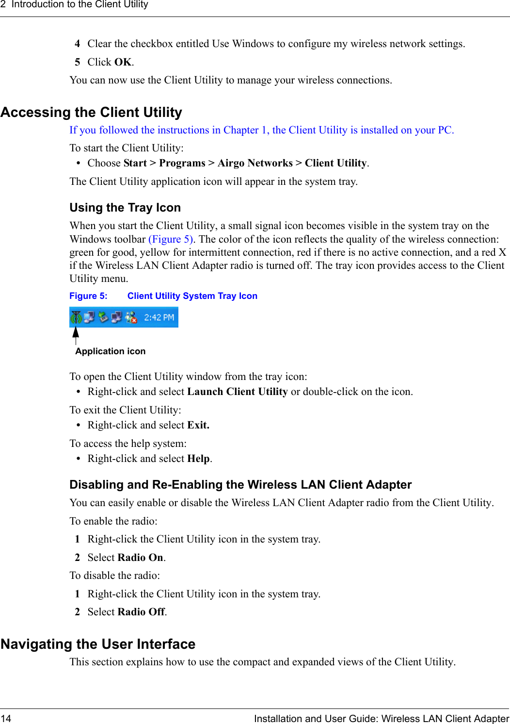 2  Introduction to the Client Utility14 Installation and User Guide: Wireless LAN Client Adapter4Clear the checkbox entitled Use Windows to configure my wireless network settings.5Click OK.You can now use the Client Utility to manage your wireless connections.Accessing the Client UtilityIf you followed the instructions in Chapter 1, the Client Utility is installed on your PC. To start the Client Utility:•Choose Start &gt; Programs &gt; Airgo Networks &gt; Client Utility.The Client Utility application icon will appear in the system tray.Using the Tray IconWhen you start the Client Utility, a small signal icon becomes visible in the system tray on the Windows toolbar (Figure 5). The color of the icon reflects the quality of the wireless connection: green for good, yellow for intermittent connection, red if there is no active connection, and a red X if the Wireless LAN Client Adapter radio is turned off. The tray icon provides access to the Client Utility menu. Figure 5: Client Utility System Tray IconTo open the Client Utility window from the tray icon:•Right-click and select Launch Client Utility or double-click on the icon.To exit the Client Utility:•Right-click and select Exit.To access the help system:•Right-click and select Help.Disabling and Re-Enabling the Wireless LAN Client AdapterYou can easily enable or disable the Wireless LAN Client Adapter radio from the Client Utility. To enable the radio:1Right-click the Client Utility icon in the system tray.2Select Radio On.To disable the radio:1Right-click the Client Utility icon in the system tray.2Select Radio Off.Navigating the User InterfaceThis section explains how to use the compact and expanded views of the Client Utility.Application icon