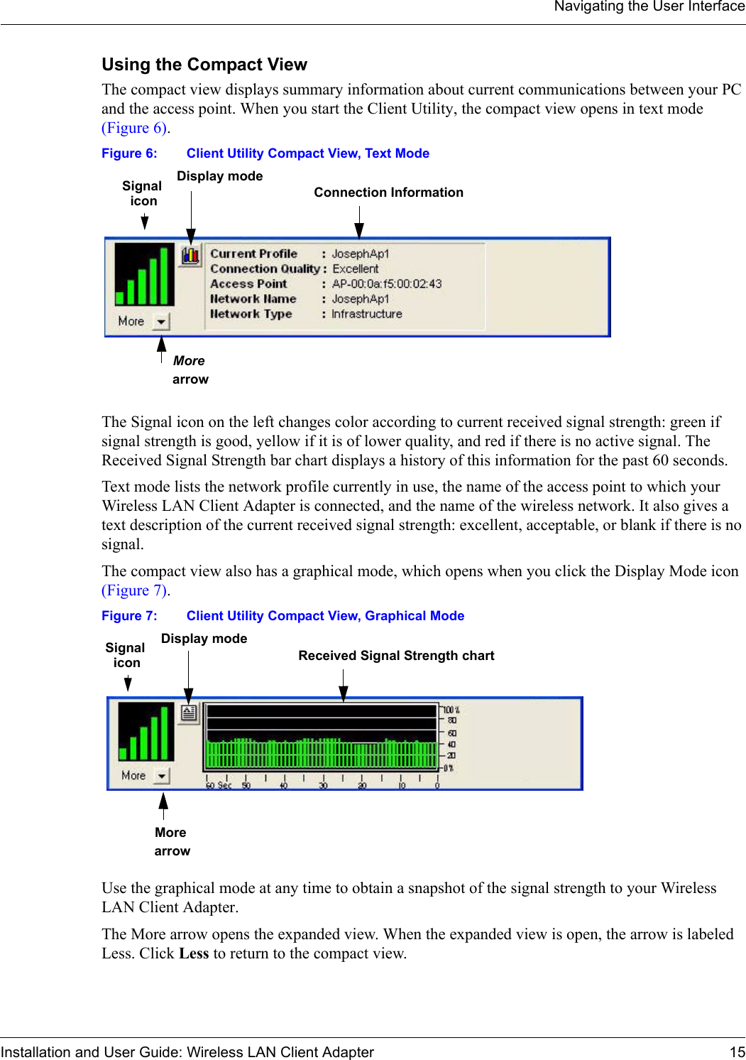 Navigating the User InterfaceInstallation and User Guide: Wireless LAN Client Adapter 15Using the Compact ViewThe compact view displays summary information about current communications between your PC and the access point. When you start the Client Utility, the compact view opens in text mode (Figure 6). Figure 6: Client Utility Compact View, Text ModeThe Signal icon on the left changes color according to current received signal strength: green if signal strength is good, yellow if it is of lower quality, and red if there is no active signal. The Received Signal Strength bar chart displays a history of this information for the past 60 seconds. Text mode lists the network profile currently in use, the name of the access point to which your Wireless LAN Client Adapter is connected, and the name of the wireless network. It also gives a text description of the current received signal strength: excellent, acceptable, or blank if there is no signal. The compact view also has a graphical mode, which opens when you click the Display Mode icon (Figure 7).Figure 7: Client Utility Compact View, Graphical ModeUse the graphical mode at any time to obtain a snapshot of the signal strength to your Wireless LAN Client Adapter. The More arrow opens the expanded view. When the expanded view is open, the arrow is labeled Less. Click Less to return to the compact view.Signal  Connection InformationDisplay mode More arrowiconSignal  Received Signal Strength chartDisplay mode More arrowicon