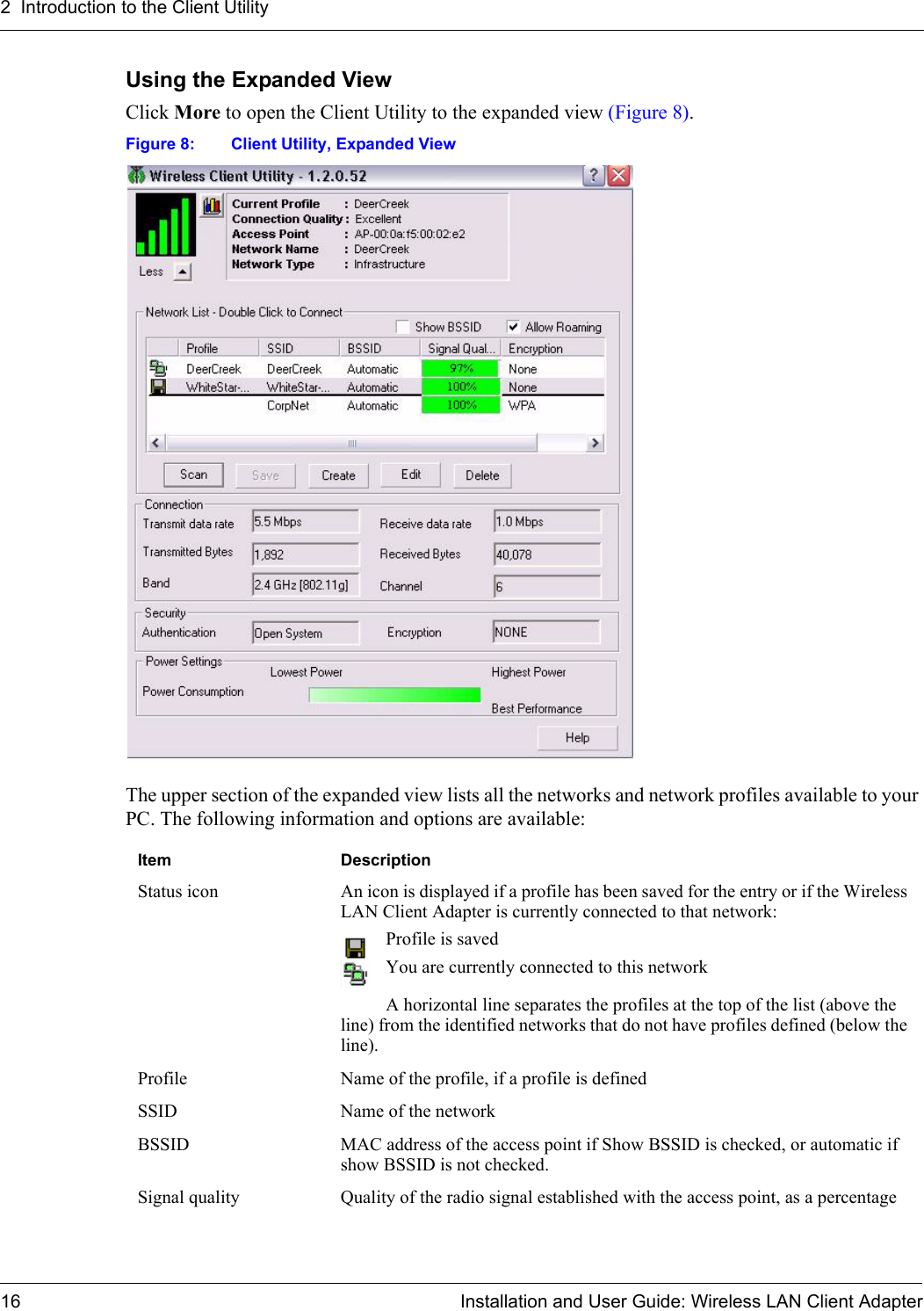 2  Introduction to the Client Utility16 Installation and User Guide: Wireless LAN Client AdapterUsing the Expanded ViewClick More to open the Client Utility to the expanded view (Figure 8). Figure 8: Client Utility, Expanded ViewThe upper section of the expanded view lists all the networks and network profiles available to your PC. The following information and options are available:Item   DescriptionStatus icon An icon is displayed if a profile has been saved for the entry or if the Wireless LAN Client Adapter is currently connected to that network:Profile is savedYou are currently connected to this networkA horizontal line separates the profiles at the top of the list (above the line) from the identified networks that do not have profiles defined (below the line). Profile Name of the profile, if a profile is definedSSID Name of the networkBSSID MAC address of the access point if Show BSSID is checked, or automatic if show BSSID is not checked.Signal quality Quality of the radio signal established with the access point, as a percentage
