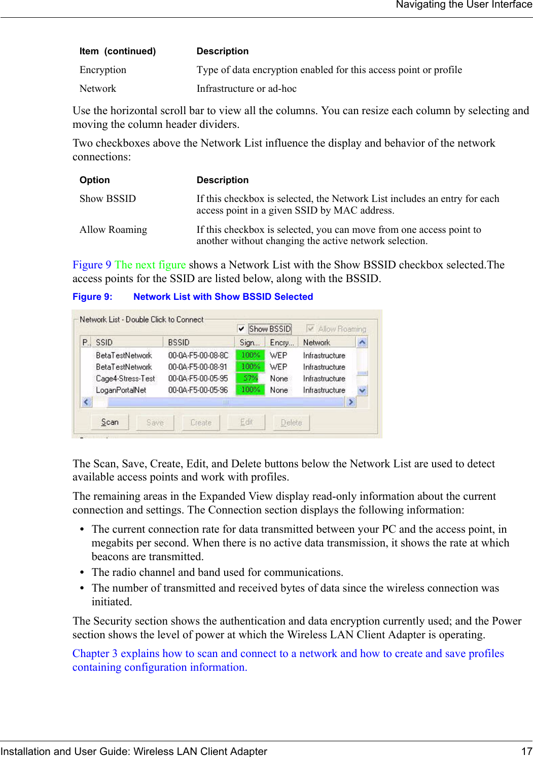 Navigating the User InterfaceInstallation and User Guide: Wireless LAN Client Adapter 17Use the horizontal scroll bar to view all the columns. You can resize each column by selecting and moving the column header dividers. Two checkboxes above the Network List influence the display and behavior of the network connections:Figure 9 The next figure shows a Network List with the Show BSSID checkbox selected.The access points for the SSID are listed below, along with the BSSID.Figure 9: Network List with Show BSSID SelectedThe Scan, Save, Create, Edit, and Delete buttons below the Network List are used to detect available access points and work with profiles.The remaining areas in the Expanded View display read-only information about the current connection and settings. The Connection section displays the following information:•The current connection rate for data transmitted between your PC and the access point, in megabits per second. When there is no active data transmission, it shows the rate at which beacons are transmitted.•The radio channel and band used for communications.•The number of transmitted and received bytes of data since the wireless connection was initiated.The Security section shows the authentication and data encryption currently used; and the Power section shows the level of power at which the Wireless LAN Client Adapter is operating.Chapter 3 explains how to scan and connect to a network and how to create and save profiles containing configuration information.Encryption Type of data encryption enabled for this access point or profileNetwork Infrastructure or ad-hocOption DescriptionShow BSSID  If this checkbox is selected, the Network List includes an entry for each access point in a given SSID by MAC address.Allow Roaming  If this checkbox is selected, you can move from one access point to another without changing the active network selection.Item  (continued) Description