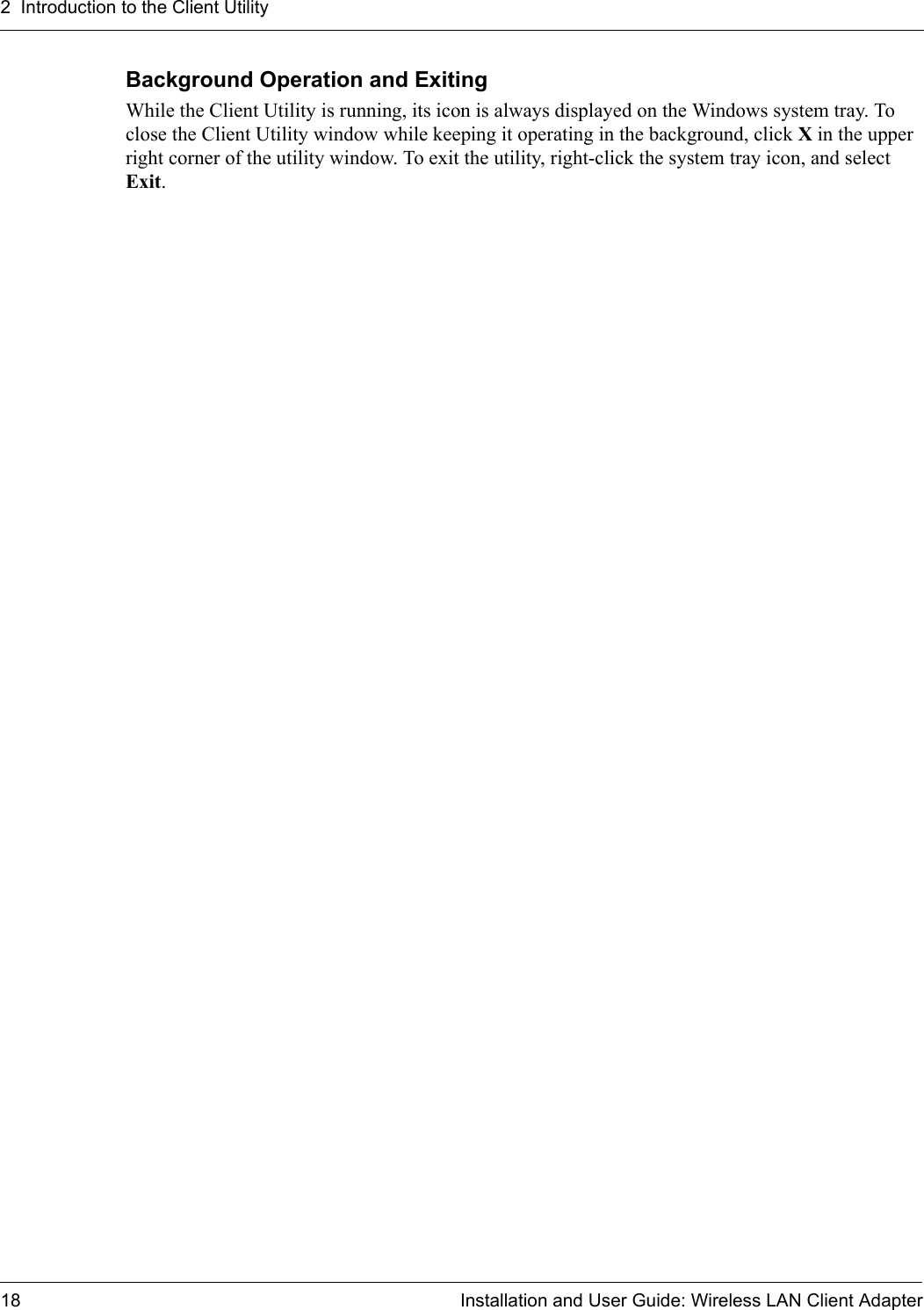 2  Introduction to the Client Utility18 Installation and User Guide: Wireless LAN Client AdapterBackground Operation and ExitingWhile the Client Utility is running, its icon is always displayed on the Windows system tray. To close the Client Utility window while keeping it operating in the background, click X in the upper right corner of the utility window. To exit the utility, right-click the system tray icon, and select Exit.