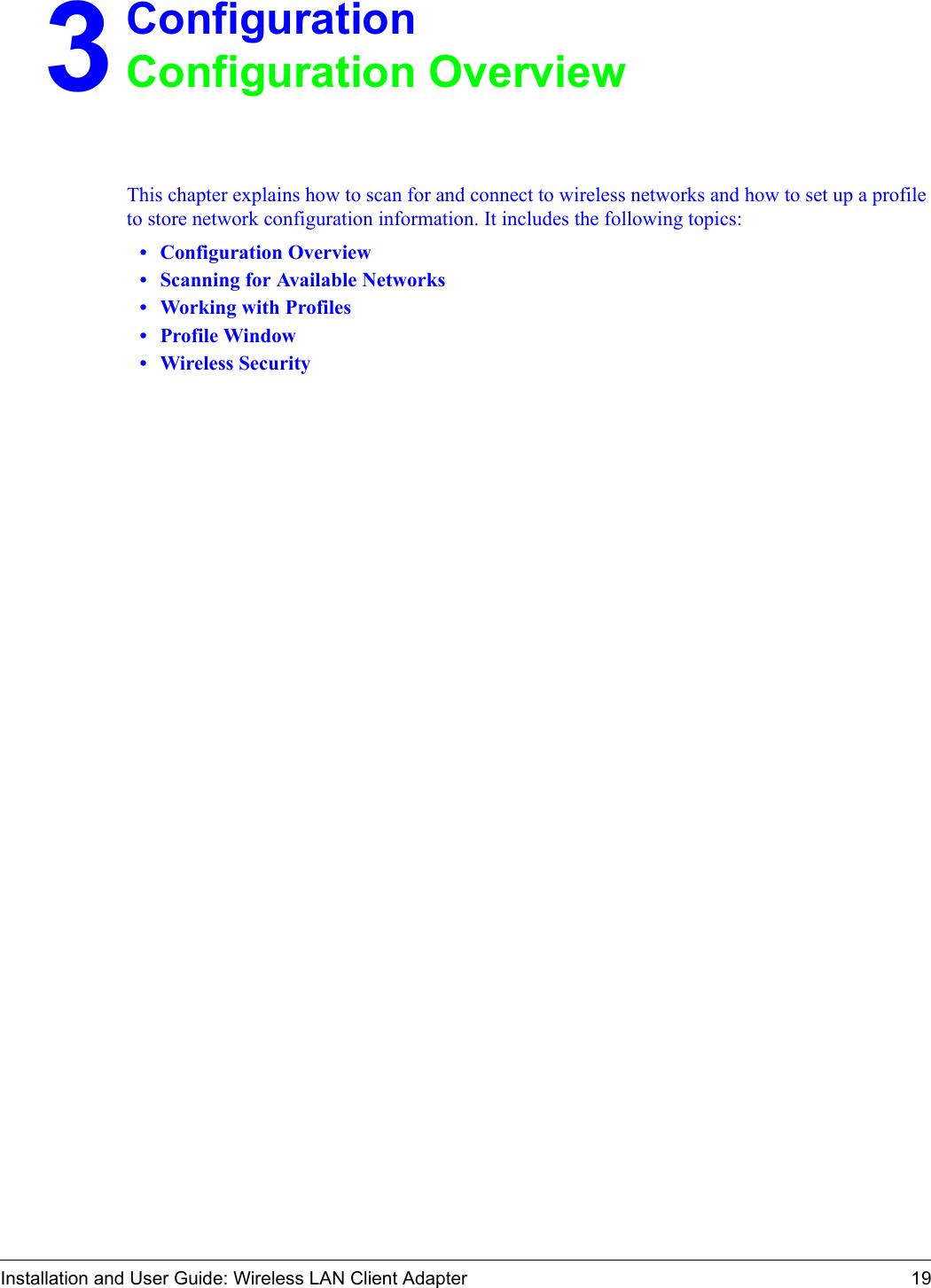 Installation and User Guide: Wireless LAN Client Adapter 193ConfigurationConfiguration OverviewThis chapter explains how to scan for and connect to wireless networks and how to set up a profile to store network configuration information. It includes the following topics:•Configuration Overview•Scanning for Available Networks•Working with Profiles•Profile Window•Wireless Security